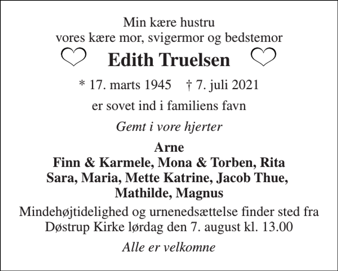<p>Min kære hustru vores kære mor, svigermor og bedstemor<br />Edith Truelsen<br />*​ 17. marts 1945​ †​ 7. juli 2021<br />er sovet ind i familiens favn<br />Gemt i vore hjerter<br />Arne Finn &amp; Karmele, Mona &amp; Torben, Rita Sara, Maria, Mette Katrine, Jacob Thue, Mathilde, Magnus<br />Mindehøjtidelighed og urnenedsættelse finder sted fra Døstrup Kirke lørdag den 7. august kl. 13.00<br />Alle er velkomne</p>