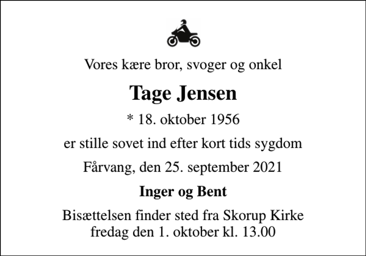 <p>Vores kære bror, svoger og onkel<br />Tage Jensen<br />* 18. oktober 1956<br />er stille sovet ind efter kort tids sygdom<br />Fårvang, den 25. september 2021<br />Inger og Bent<br />Bisættelsen finder sted fra Skorup Kirke fredag den 1. oktober kl. 13.00</p>