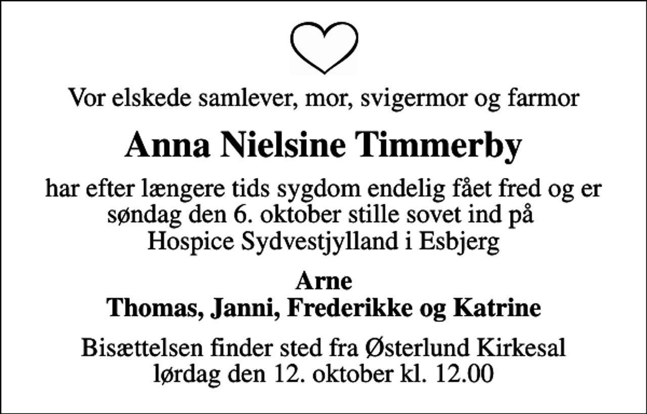 <p>Vor elskede samlever, mor, svigermor og farmor<br />Anna Nielsine Timmerby<br />har efter længere tids sygdom endelig fået fred og er søndag den 6. oktober stille sovet ind på Hospice Sydvestjylland i Esbjerg<br />Arne Thomas, Janni, Frederikke og Katrine<br />Bisættelsen finder sted fra Østerlund Kirkesal lørdag den 12. oktober kl. 12.00</p>