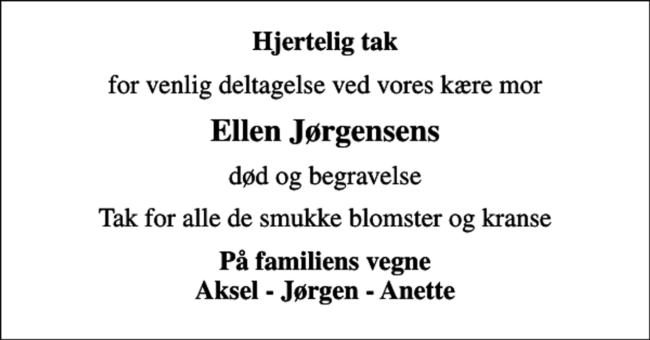 <p>Hjertelig tak<br />for venlig deltagelse ved vores kære mor<br />Ellen Jørgensens<br />død og begravelse<br />Tak for alle de smukke blomster og kranse<br />På familiens vegne Aksel - Jørgen - Anette</p>