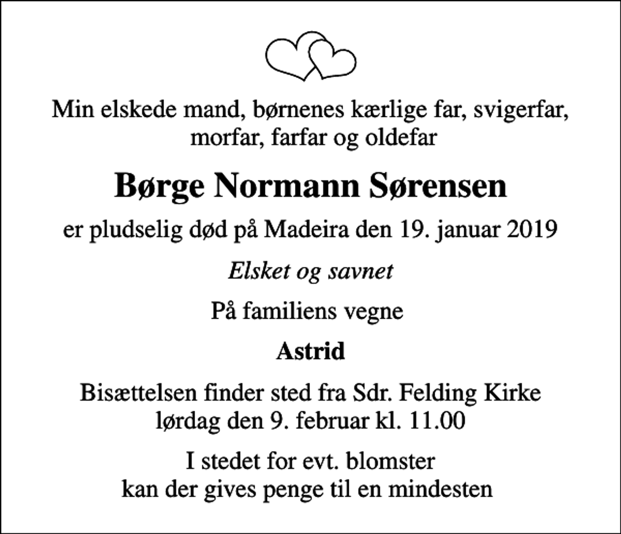 <p>Min elskede mand, børnenes kærlige far, svigerfar, morfar, farfar og oldefar<br />Børge Normann Sørensen<br />er pludselig død på Madeira den 19. januar 2019<br />Elsket og savnet<br />På familiens vegne<br />Astrid<br />Bisættelsen finder sted fra Sdr. Felding Kirke lørdag den 9. februar kl. 11.00<br />I stedet for evt. blomster kan der gives penge til en mindesten</p>