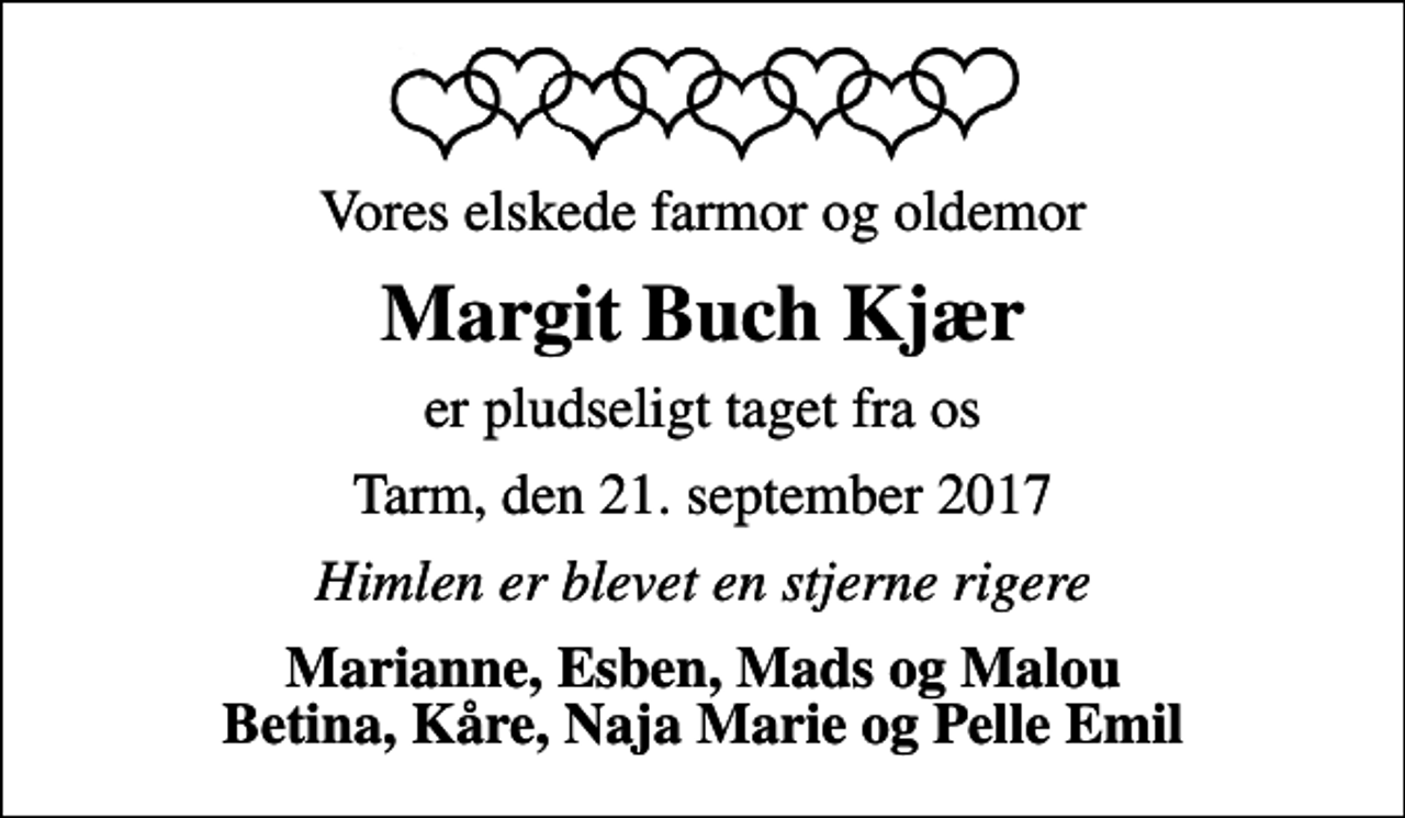 <p>Vores elskede farmor og oldemor<br />Margit Buch Kjær<br />er pludseligt taget fra os<br />Tarm, den 21. september 2017<br />Himlen er blevet en stjerne rigere<br />Marianne, Esben, Mads og Malou Betina, Kåre, Naja Marie og Pelle Emil</p>