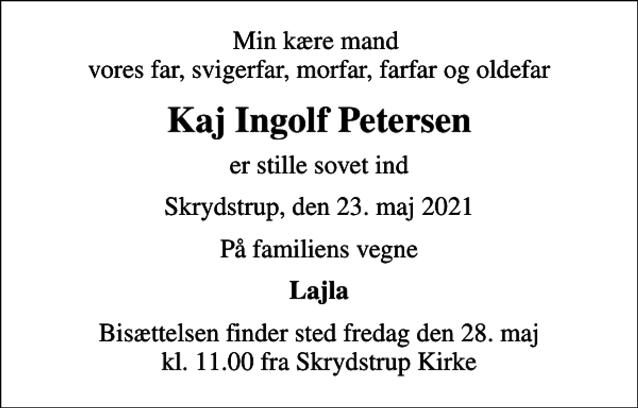 <p>Min kære mand vores far, svigerfar, morfar, farfar og oldefar<br />Kaj Ingolf Petersen<br />er stille sovet ind<br />Skrydstrup, den 23. maj 2021<br />På familiens vegne<br />Lajla<br />Bisættelsen finder sted fredag den 28. maj kl. 11.00 fra Skrydstrup Kirke</p>