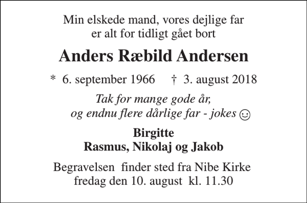<p>Min elskede mand, vores dejlige far er alt for tidligt gået bort<br />Anders Ræbild Andersen<br />*​ 6. september 1966​ †​ 3. august 2018<br />Tak for mange gode år, og endnu flere dårlige far - jokes<br />Birgitte Rasmus, Nikolaj og Jakob<br />Begravelsen​ finder sted fra Nibe Kirke​ fredag den 10. august​ kl. 11.30</p>
