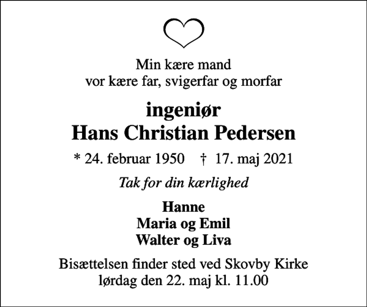 <p>Min kære mand vor kære far, svigerfar og morfar<br />ingeniør Hans Christian Pedersen<br />* 24. februar 1950 ✝ 17. maj 2021<br />Tak for din kærlighed<br />Hanne Maria og Emil Walter og Liva<br />Bisættelsen finder sted ved Skovby Kirke lørdag den 22. maj kl. 11.00</p>