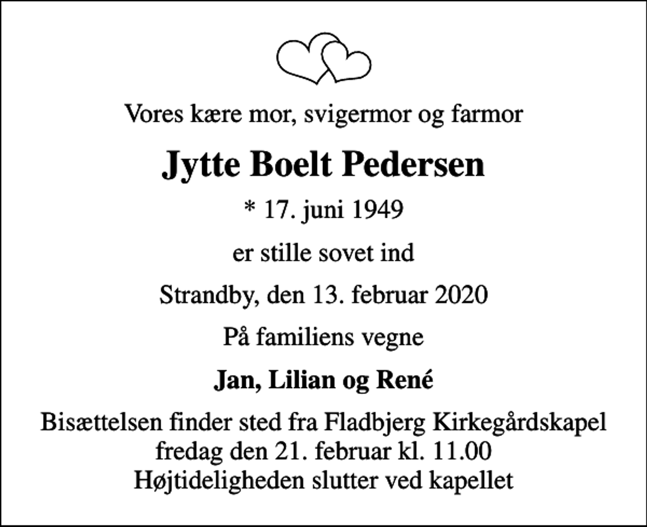 <p>Vores kære mor, svigermor og farmor<br />Jytte Boelt Pedersen<br />* 17. juni 1949<br />er stille sovet ind<br />Strandby, den 13. februar 2020<br />På familiens vegne<br />Jan, Lilian og René<br />Bisættelsen finder sted fra Fladbjerg Kirkegårdskapel fredag den 21. februar kl. 11.00 Højtideligheden slutter ved kapellet</p>