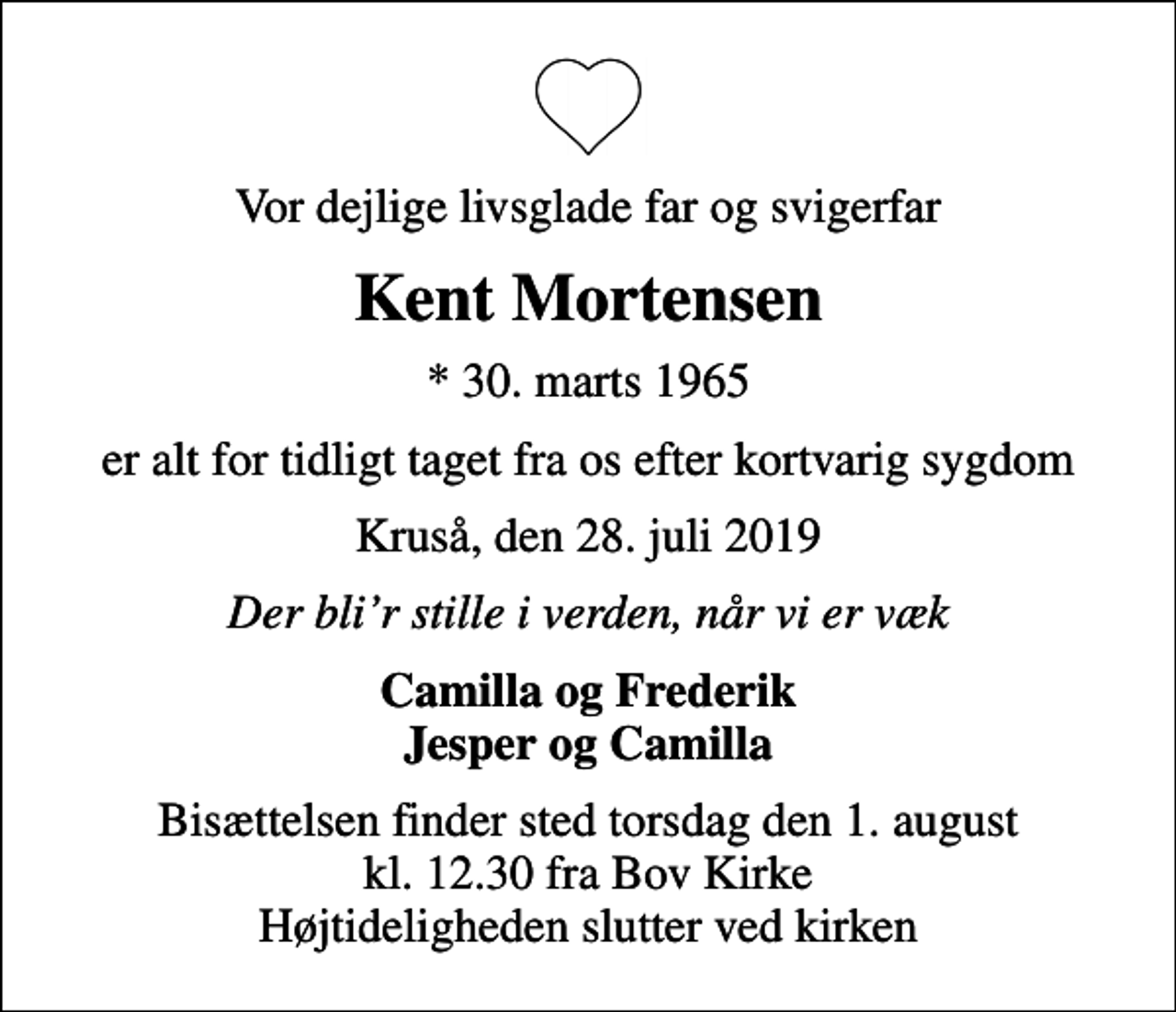 <p>Vor dejlige livsglade far og svigerfar<br />Kent Mortensen<br />* 30. marts 1965<br />er alt for tidligt taget fra os efter kortvarig sygdom<br />Kruså, den 28. juli 2019<br />Der blir stille i verden, når vi er væk<br />Camilla og Frederik Jesper og Camilla<br />Bisættelsen finder sted torsdag den 1. august kl. 12.30 fra Bov Kirke Højtideligheden slutter ved kirken</p>