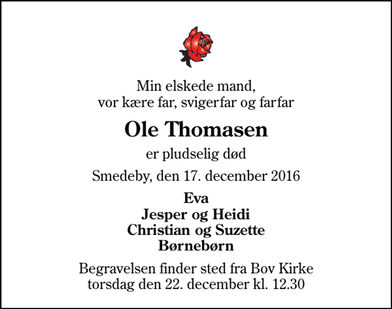 <p>Min elskede mand, vor kære far, svigerfar og farfar<br />Ole Thomasen<br />er pludselig død<br />Smedeby, den 17. december 2016<br />Eva Jesper og Heidi Christian og Suzette Børnebørn<br />Begravelsen finder sted fra Bov Kirke torsdag den 22. december kl. 12.30</p>