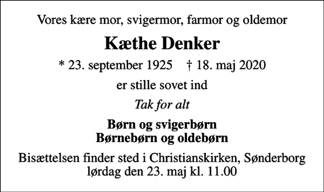 <p>Vores kære mor, svigermor, farmor og oldemor<br />Kæthe Denker<br />* 23. september 1925 ✝ 18. maj 2020<br />er stille sovet ind<br />Tak for alt<br />Børn og svigerbørn Børnebørn og oldebørn<br />Bisættelsen finder sted i Christianskirken, Sønderborg lørdag den 23. maj kl. 11.00</p>