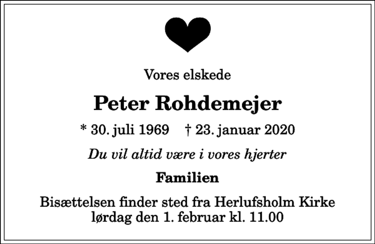 <p>Vores elskede<br />Peter Rohdemejer<br />* 30. juli 1969 ✝ 23. januar 2020<br />Du vil altid være i vores hjerter<br />Familien<br />Bisættelsen finder sted fra Herlufsholm Kirke lørdag den 1. februar kl. 11.00</p>