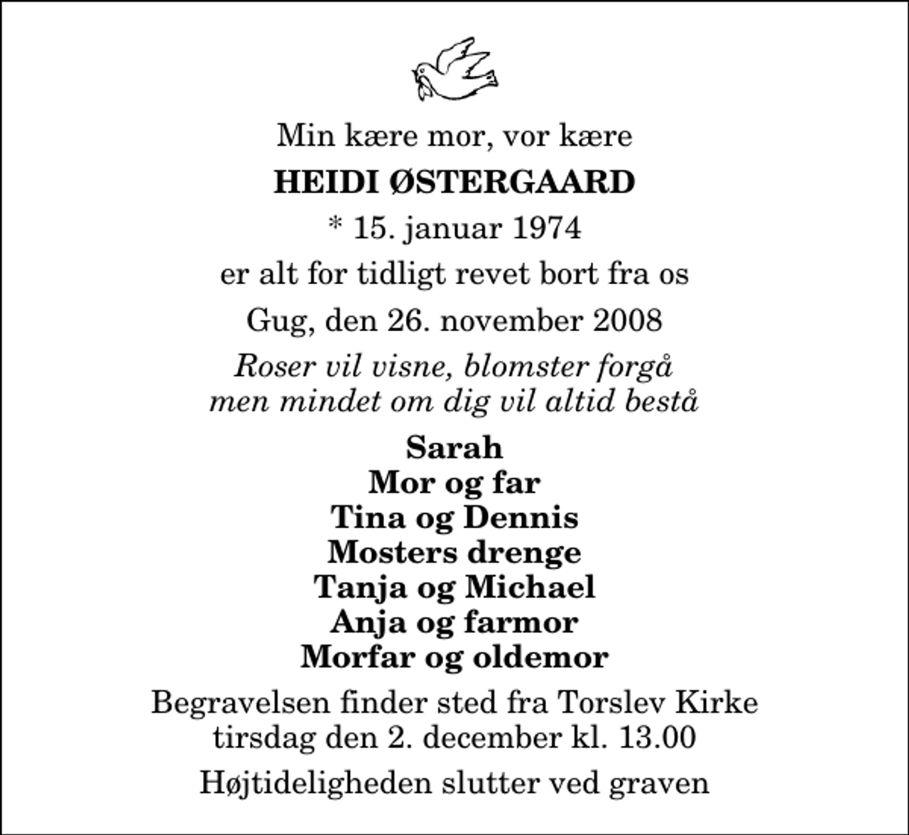 <p>Min kære mor, vor kære<br />Heidi Østergaard<br />* 15. januar 1974<br />er alt for tidligt revet bort fra os<br />Gug, den 26. november 2008<br />Roser vil visne, blomster forgå men mindet om dig vil altid bestå<br />Sarah Mor og far Tina og Dennis Mosters drenge Tanja og Michael Anja og farmor Morfar og oldemor<br />Begravelsen finder sted fra Torslev Kirke tirsdag den 2. december kl. 13.00 Højtideligheden slutter ved graven</p>