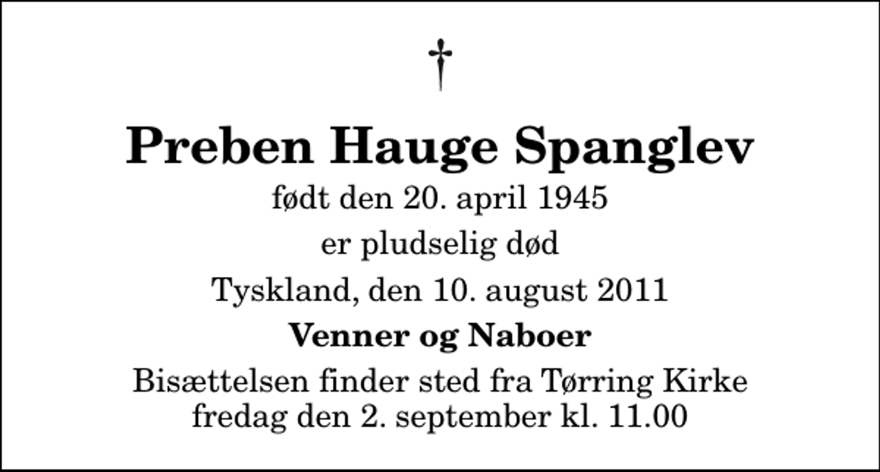 <p>Preben Hauge Spanglev<br />født den 20. april 1945<br />er pludselig død<br />Tyskland, den 10. august 2011<br />Venner og Naboer<br />Bisættelsen finder sted fra Tørring Kirke fredag den 2. september kl. 11.00</p>