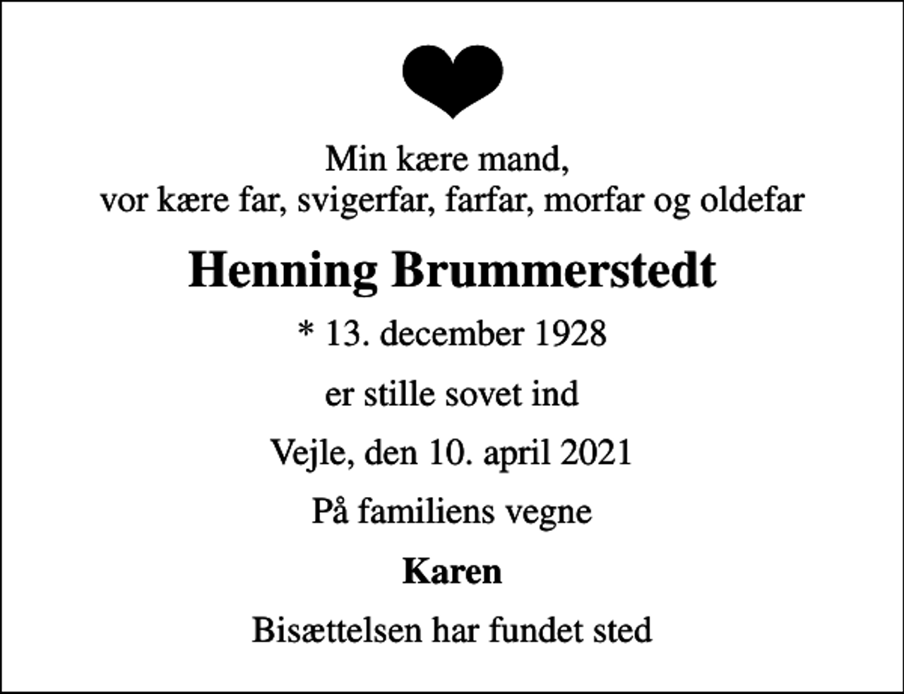 <p>Min kære mand, vor kære far, svigerfar, farfar, morfar og oldefar<br />Henning Brummerstedt<br />* 13. december 1928<br />er stille sovet ind<br />Vejle, den 10. april 2021<br />På familiens vegne<br />Karen<br />Bisættelsen har fundet sted</p>