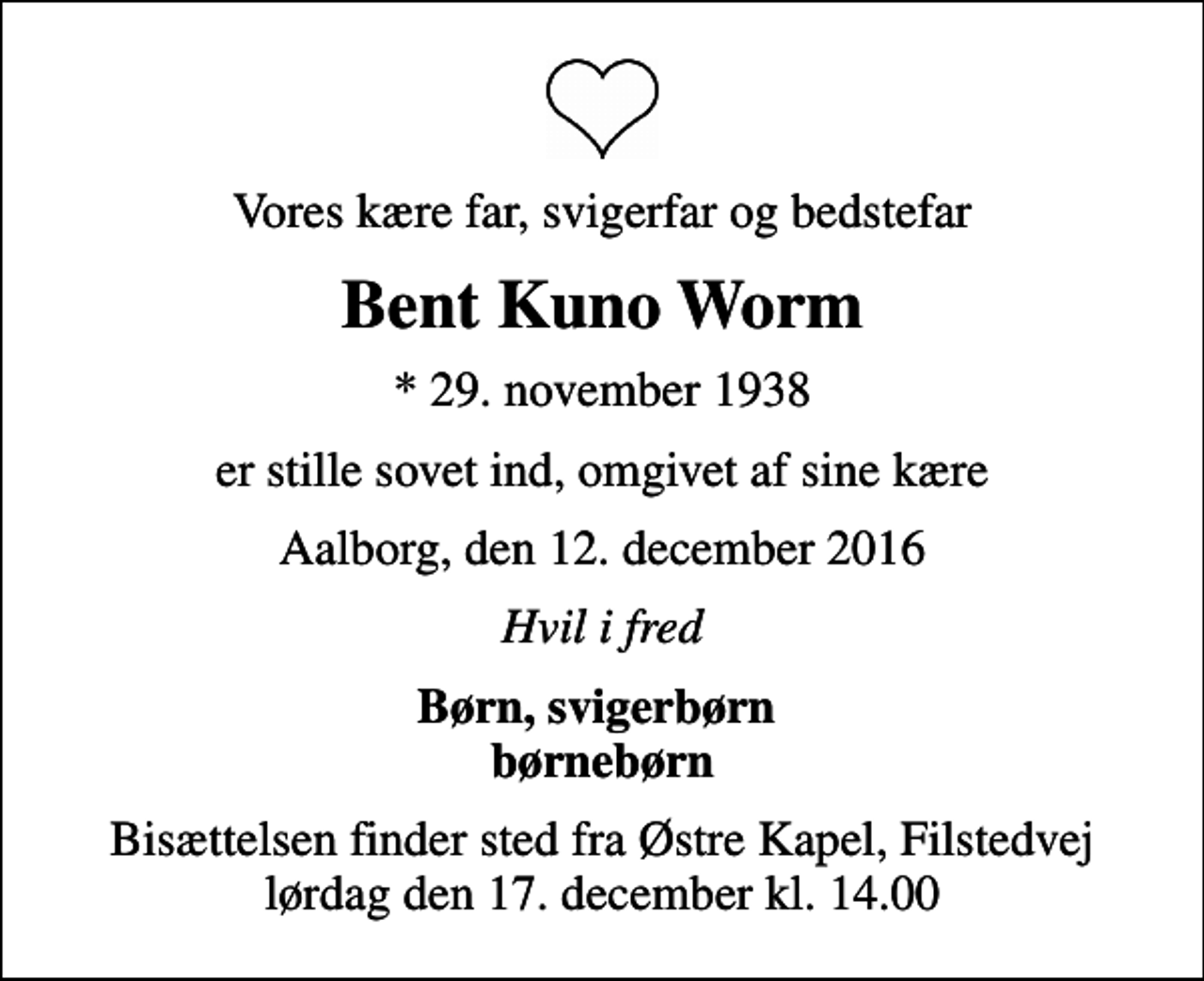 <p>Vores kære far, svigerfar og bedstefar<br />Bent Kuno Worm<br />* 29. november 1938<br />er stille sovet ind, omgivet af sine kære<br />Aalborg, den 12. december 2016<br />Hvil i fred<br />Børn, svigerbørn børnebørn<br />Bisættelsen finder sted fra Østre Kapel, Filstedvej lørdag den 17. december kl. 14.00</p>