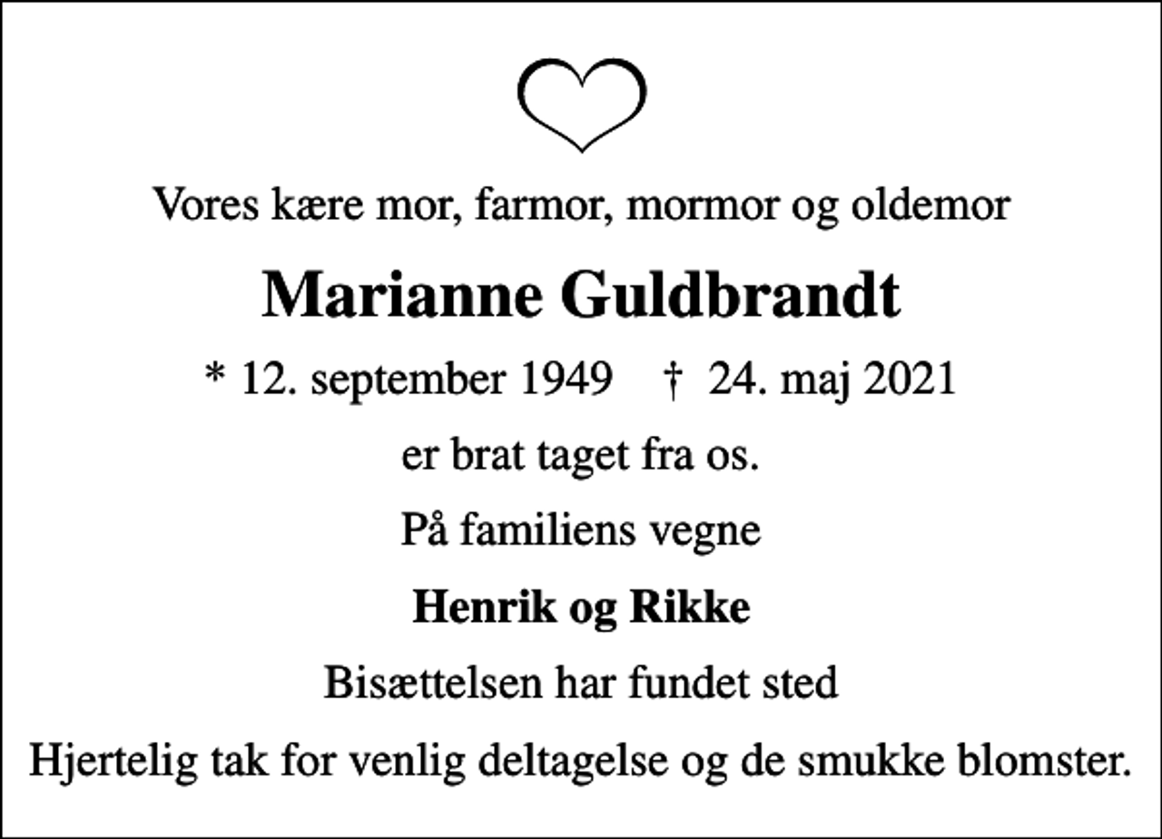 <p>Vores kære mor, farmor, mormor og oldemor<br />Marianne Guldbrandt<br />* 12. september 1949 ✝ 24. maj 2021<br />er brat taget fra os.<br />På familiens vegne<br />Henrik og Rikke<br />Bisættelsen har fundet sted<br />Hjertelig tak for venlig deltagelse og de smukke blomster.</p>