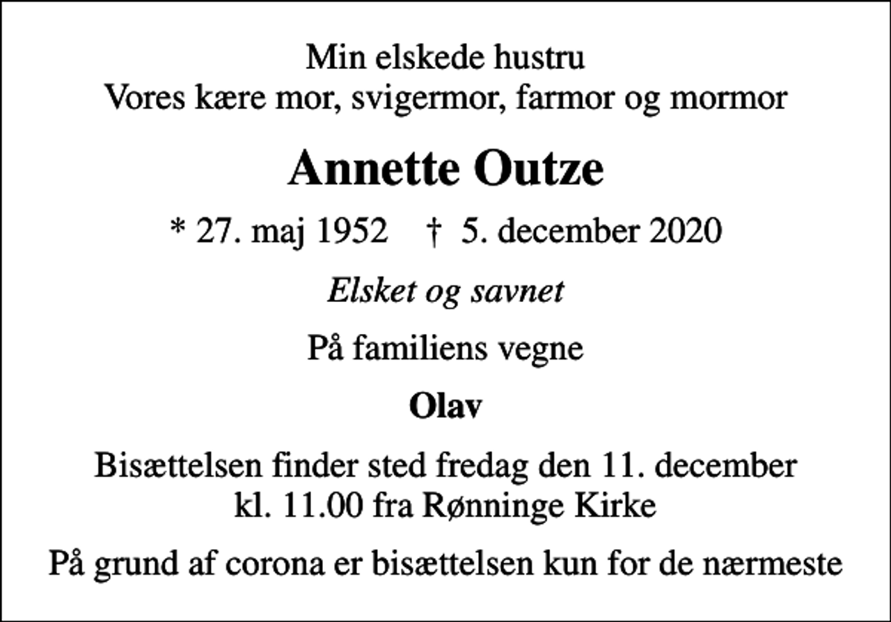 <p>Min elskede hustru Vores kære mor, svigermor, farmor og mormor<br />Annette Outze<br />* 27. maj 1952 ✝ 5. december 2020<br />Elsket og savnet<br />På familiens vegne<br />Olav<br />Bisættelsen finder sted fredag den 11. december kl. 11.00 fra Rønninge Kirke<br />På grund af corona er bisættelsen kun for de nærmeste</p>
