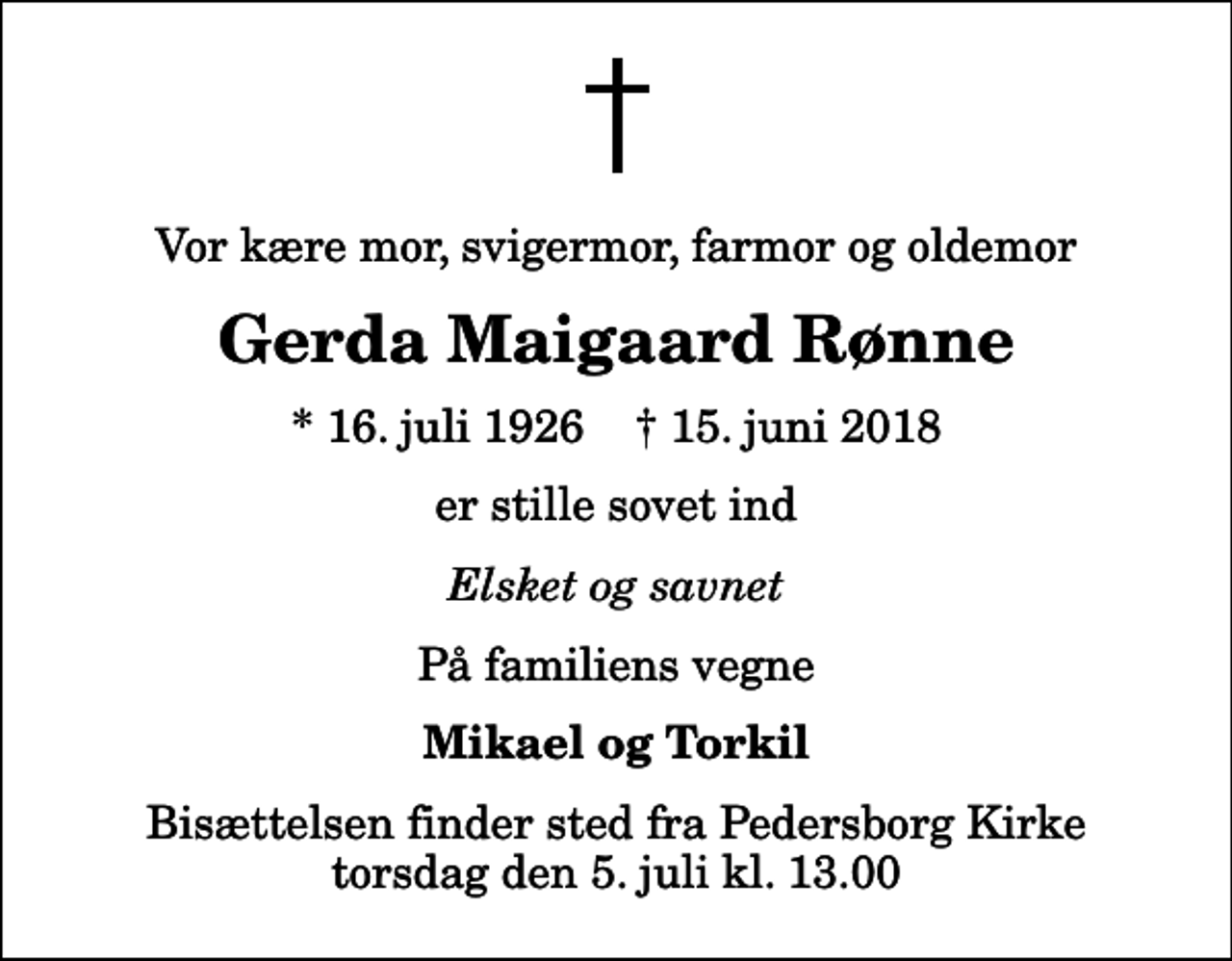 <p>Vor kære mor, svigermor, farmor og oldemor<br />Gerda Maigaard Rønne<br />* 16. juli 1926 ✝ 15. juni 2018<br />er stille sovet ind<br />Elsket og savnet<br />På familiens vegne<br />Mikael og Torkil<br />Bisættelsen finder sted fra Pedersborg Kirke torsdag den 5. juli kl. 13.00</p>