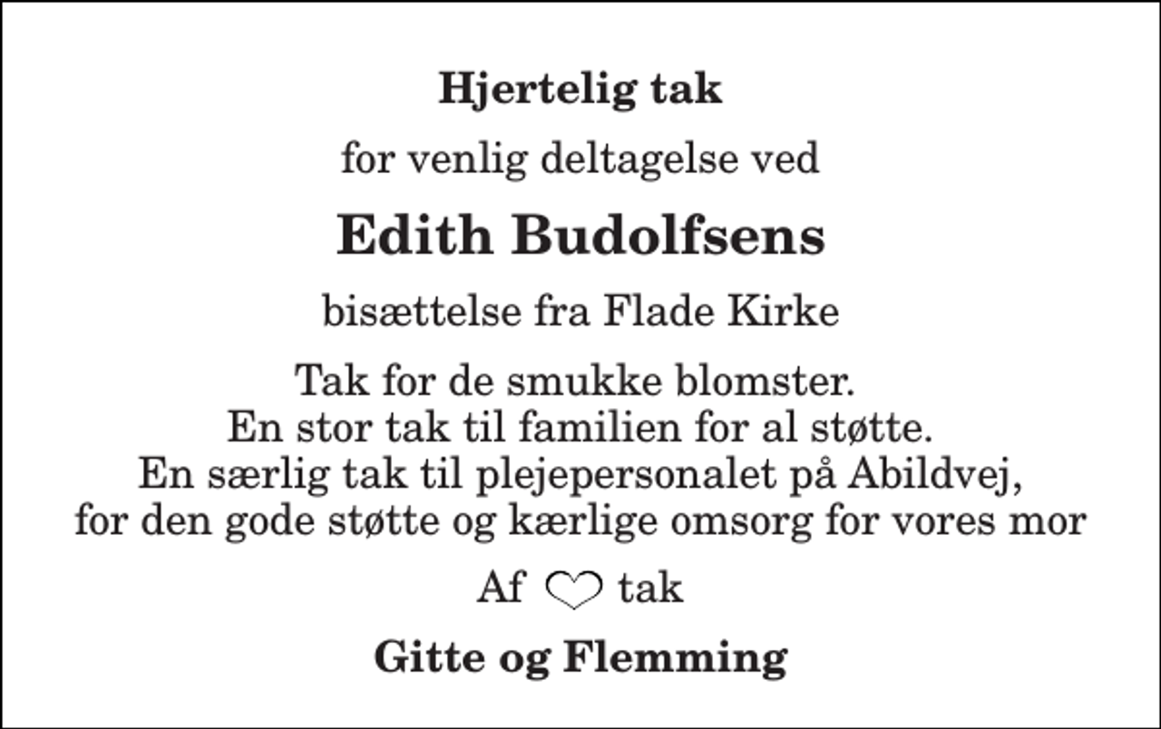 <p>Hjertelig tak<br />for venlig deltagelse ved<br />Edith Budolfsens<br />bisættelse fra Flade Kirke<br />Tak for de smukke blomster. En stor tak til familien for al støtte. En særlig tak til plejepersonalet på Abildvej, for den gode støtte og kærlige omsorg for vores mor<br />Af tak<br />Gitte og Flemming</p>