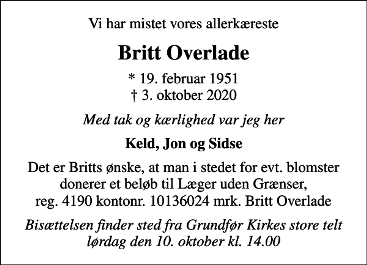 <p>Vi har mistet vores allerkæreste<br />Britt Overlade<br />* 19. februar 1951<br />✝ 3. oktober 2020<br />Med tak og kærlighed var jeg her<br />Keld, Jon og Sidse<br />Det er Britts ønske, at man i stedet for evt. blomster donerer et beløb til Læger uden Grænser, reg. 4190 kontonr. 10136024 mrk. Britt Overlade<br />I stedet for evt. blomster kan man betænke<br />Læger uden Grænser reg.4190kontonr.10136024mrk. Britt<br />Overlade<br />Bisættelsen finder sted fra Grundfør Kirkes store telt lørdag den 10. oktober kl. 14.00</p>