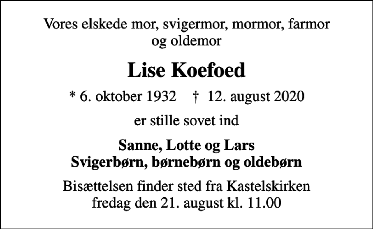 <p>Vores elskede mor, svigermor, mormor, farmor og oldemor<br />Lise Koefoed<br />* 6. oktober 1932 ✝ 12. august 2020<br />er stille sovet ind<br />Sanne, Lotte og Lars Svigerbørn, børnebørn og oldebørn<br />Bisættelsen finder sted fra Kastelskirken fredag den 21. august kl. 11.00</p>