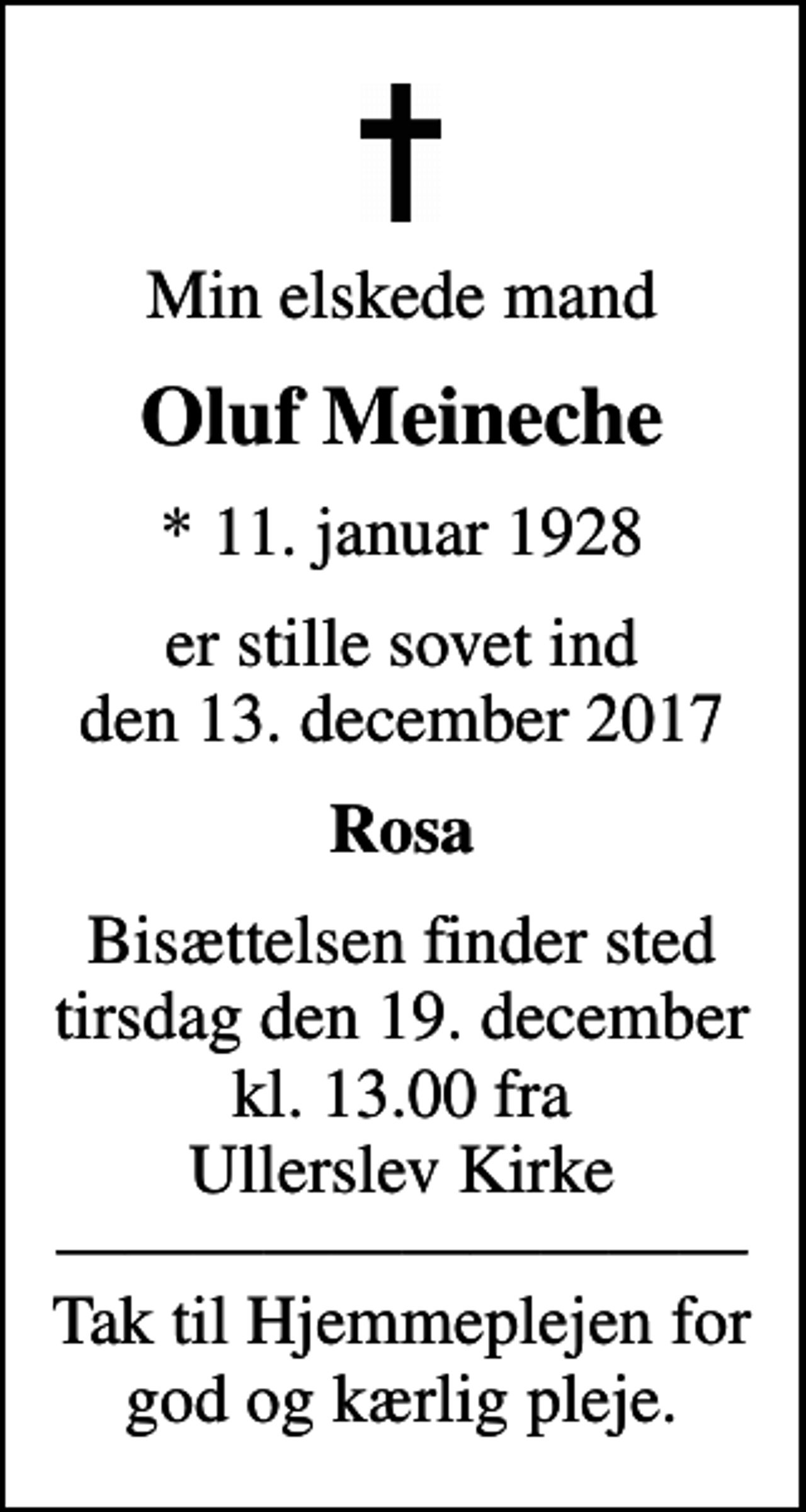 <p>Min elskede mand<br />Oluf Meineche<br />* 11. januar 1928<br />er stille sovet ind den 13. december 2017<br />Rosa<br />Bisættelsen finder sted tirsdag den 19. december kl. 13.00 fra Ullerslev Kirke Tak til Hjemmeplejen for god og kærlig pleje.</p>