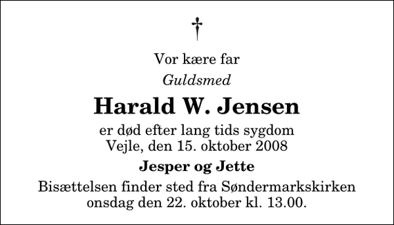 <p>Vor kære far<br />Guldsmed<br />Harald W. Jensen<br />er død efter lang tids sygdom Vejle, den 15. oktober 2008<br />Jesper og Jette<br />Bisættelsen finder sted fra Søndermarkskirken onsdag den 22. oktober kl. 13.00</p>