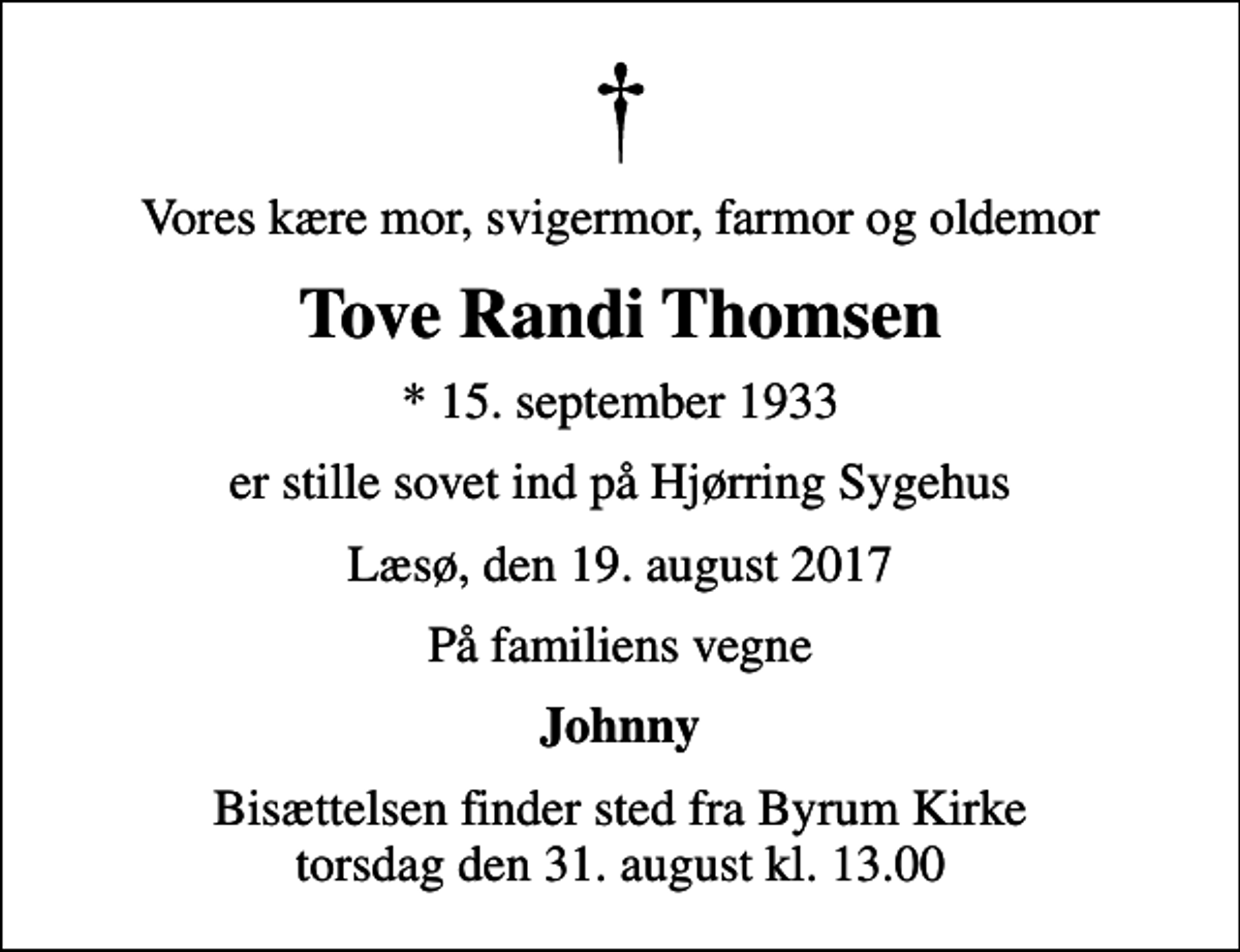<p>Vores kære mor, svigermor, farmor og oldemor<br />Tove Randi Thomsen<br />* 15. september 1933<br />er stille sovet ind på Hjørring Sygehus<br />Læsø, den 19. august 2017<br />På familiens vegne<br />Johnny<br />Bisættelsen finder sted fra Byrum Kirke torsdag den 31. august kl. 13.00</p>