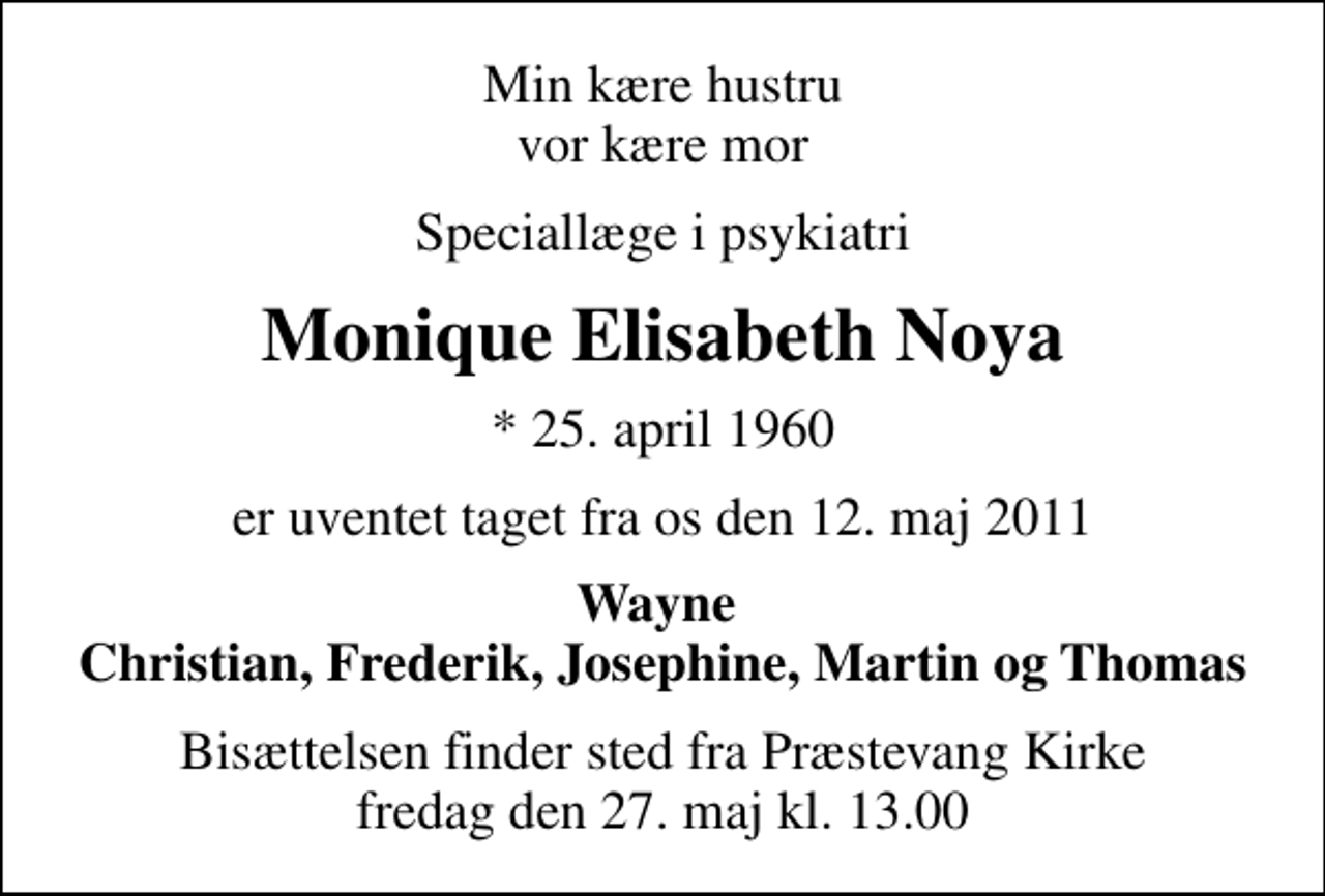 <p>Min kære hustru vor kære mor<br />Speciallæge i psykiatri<br />Monique Elisabeth Noya<br />* 25. april 1960<br />er uventet taget fra os den 12. maj 2011<br />Wayne Christian, Frederik, Josephine, Martin og Thomas<br />Bisættelsen finder sted fra Præstevang Kirke fredag den 27. maj kl. 13.00</p>