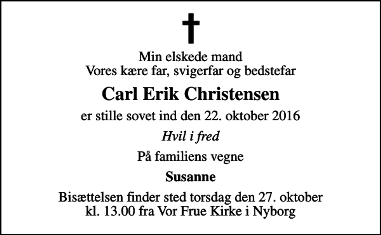 <p>Min elskede mand Vores kære far, svigerfar og bedstefar<br />Carl Erik Christensen<br />er stille sovet ind den 22. oktober 2016<br />Hvil i fred<br />På familiens vegne<br />Susanne<br />Bisættelsen finder sted torsdag den 27. oktober kl. 13.00 fra Vor Frue Kirke i Nyborg</p>
