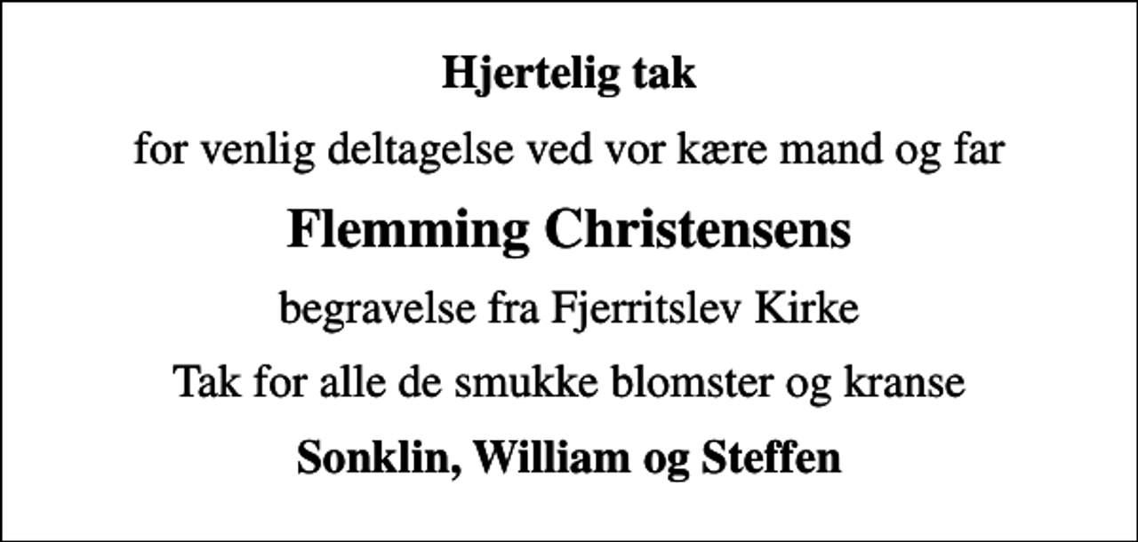 <p>Hjertelig tak<br />for venlig deltagelse ved vor kære mand og far<br />Flemming Christensens<br />begravelse fra Fjerritslev Kirke<br />Tak for alle de smukke blomster og kranse<br />Sonklin, William og Steffen</p>
