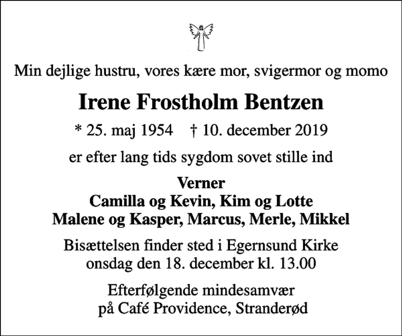 <p>Min dejlige hustru, vores kære mor, svigermor og momo<br />Irene Frostholm Bentzen<br />* 25. maj 1954 ✝ 10. december 2019<br />er efter lang tids sygdom sovet stille ind<br />Verner Camilla og Kevin, Kim og Lotte Malene og Kasper, Marcus, Merle, Mikkel<br />Bisættelsen finder sted i Egernsund Kirke onsdag den 18. december kl. 13.00<br />Efterfølgende mindesamvær på Café Providence, Stranderød</p>
