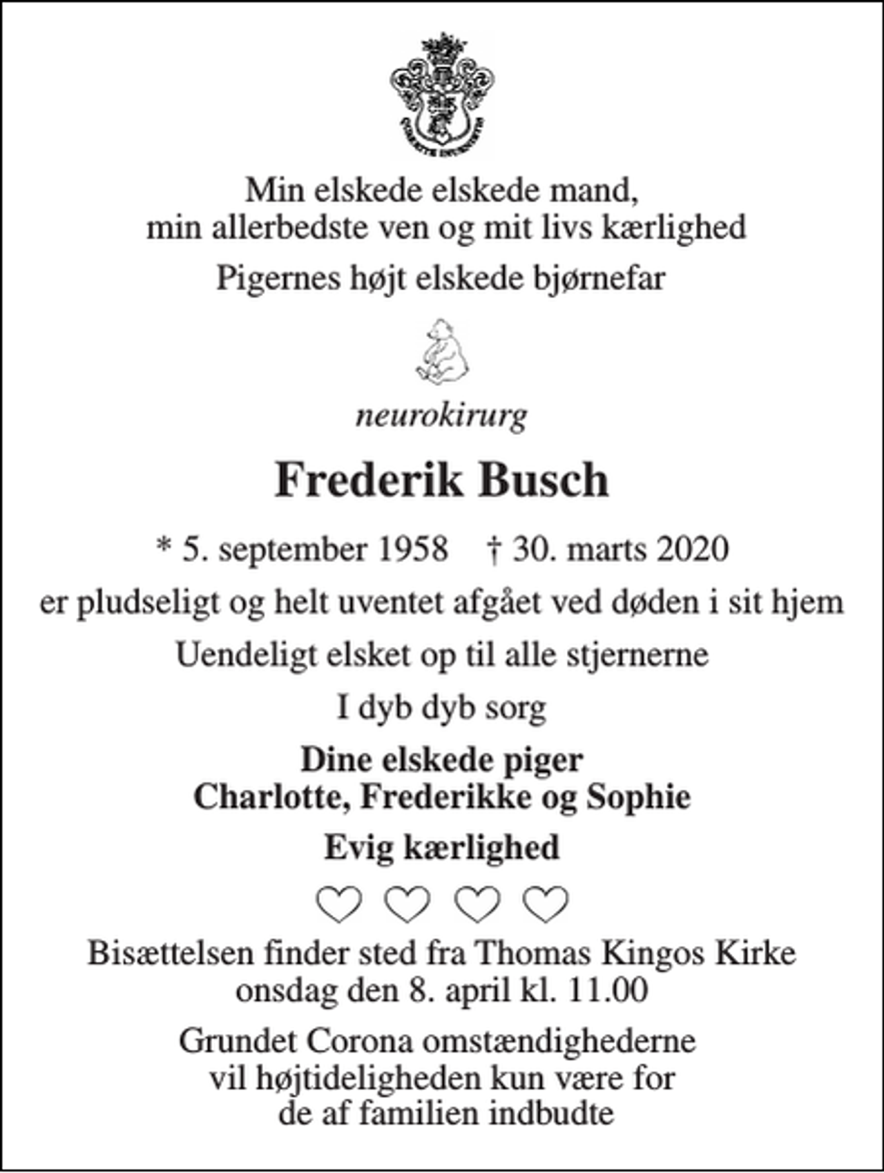 <p>Min elskede elskede mand, min allerbedste ven og mit livs kærlighed<br />Pigernes højt elskede bjørnefar<br />neurokirurg<br />Frederik Busch<br />*​ 5. september 1958​ †​ 30. marts 2020<br />er pludseligt og helt uventet afgået ved døden i sit hjem<br />Uendeligt elsket op til alle stjernerne<br />I dyb dyb sorg<br />Dine elskede piger Charlotte, Frederikke og Sophie<br />Evig kærlighed<br />Bisættelsen​ finder sted fra Thomas Kingos Kirke​ onsdag den 8. april​ kl. 11.00<br />Grundet Corona omstændighederne vil højtideligheden kun være for de af familien indbudte</p>