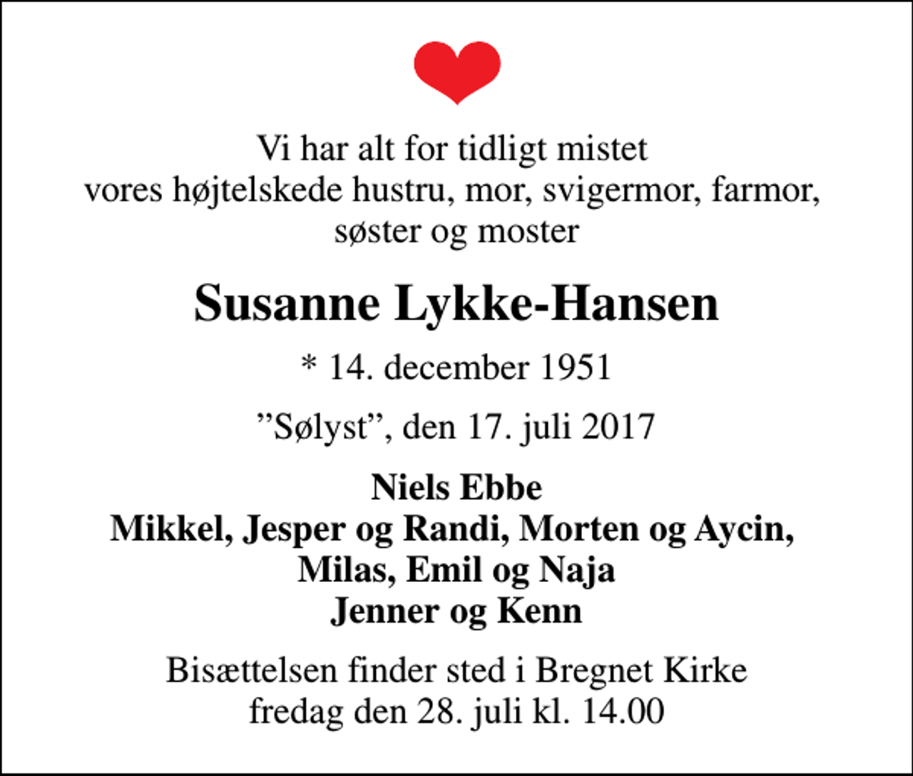 <p>Vi har alt for tidligt mistet vores højtelskede hustru, mor, svigermor, farmor, søster og moster<br />Susanne Lykke-Hansen<br />* 14. december 1951<br />Sølyst, den 17. juli 2017<br />Niels Ebbe Mikkel, Jesper og Randi, Morten og Aycin, Milas, Emil og Naja Jenner og Kenn<br />Bisættelsen finder sted i Bregnet Kirke fredag den 28. juli kl. 14.00</p>