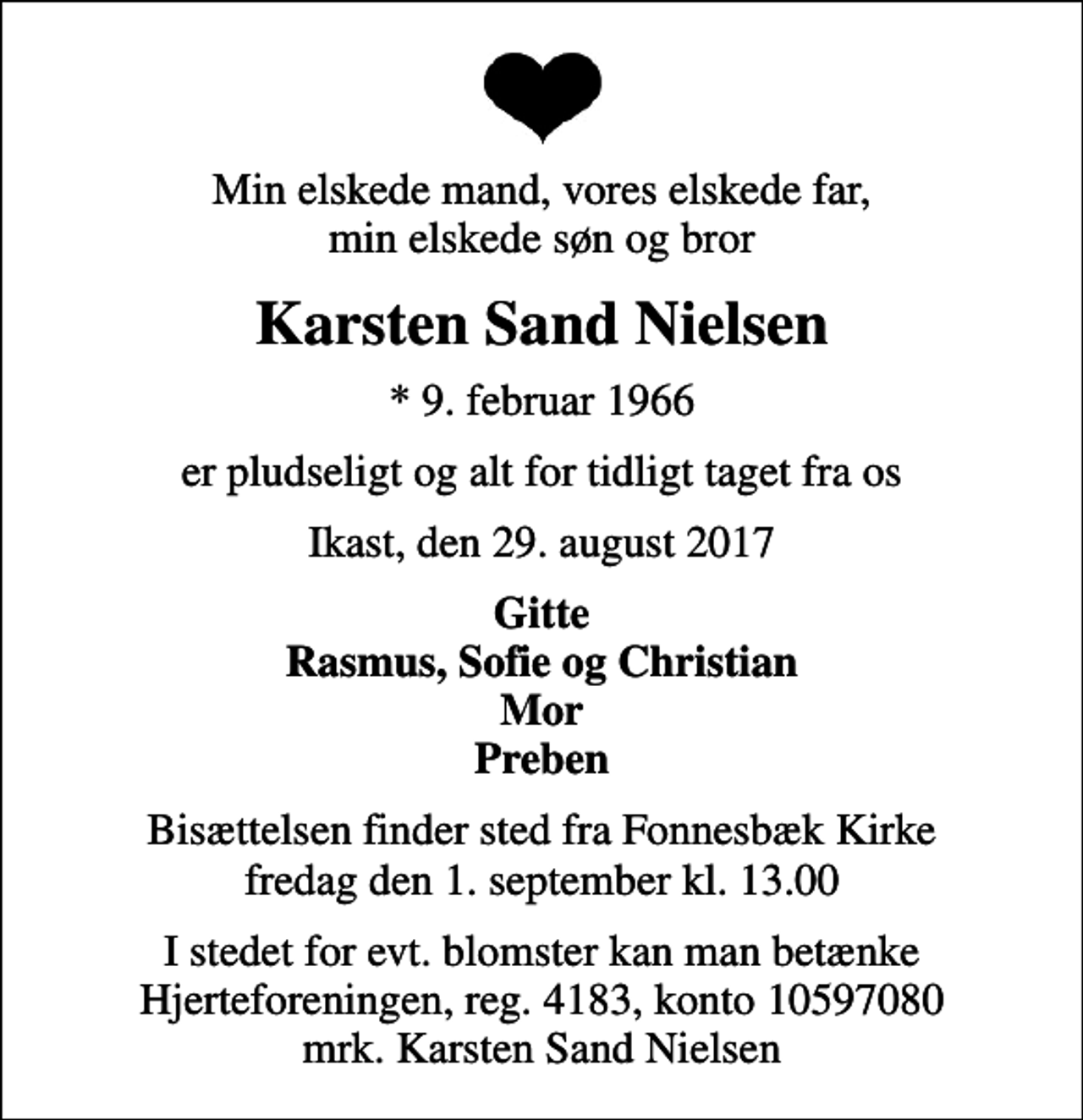 <p>Min elskede mand, vores elskede far, min elskede søn og bror<br />Karsten Sand Nielsen<br />* 9. februar 1966<br />er pludseligt og alt for tidligt taget fra os<br />Ikast, den 29. august 2017<br />Gitte Rasmus, Sofie og Christian Mor Preben<br />Bisættelsen finder sted fra Fonnesbæk Kirke fredag den 1. september kl. 13.00<br />I stedet for evt. blomster kan man betænke<br />Hjerteforeningen reg.4183,konto10597080mrk. Karsten Sand<br />Nielsen</p>