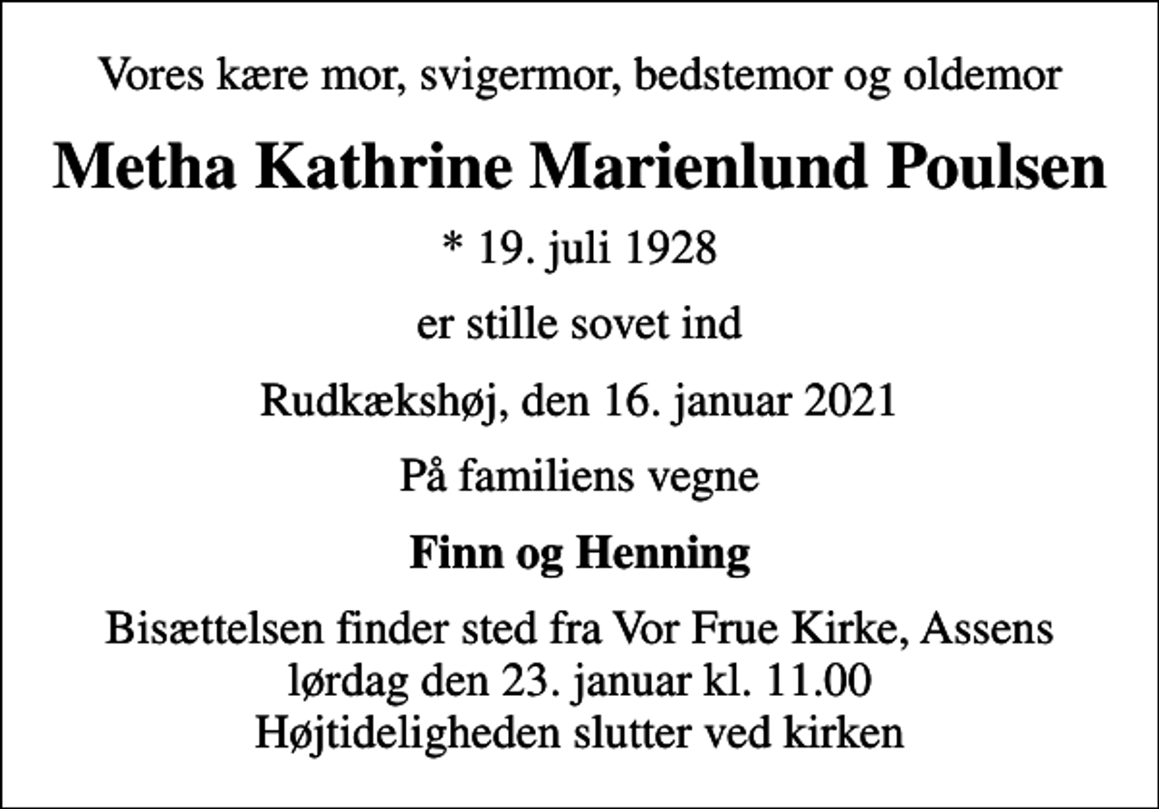 <p>Vores kære mor, svigermor, bedstemor og oldemor<br />Metha Kathrine Marienlund Poulsen<br />* 19. juli 1928<br />er stille sovet ind<br />Rudkækshøj, den 16. januar 2021<br />På familiens vegne<br />Finn og Henning<br />Bisættelsen finder sted fra Vor Frue Kirke, Assens lørdag den 23. januar kl. 11.00 Højtideligheden slutter ved kirken</p>