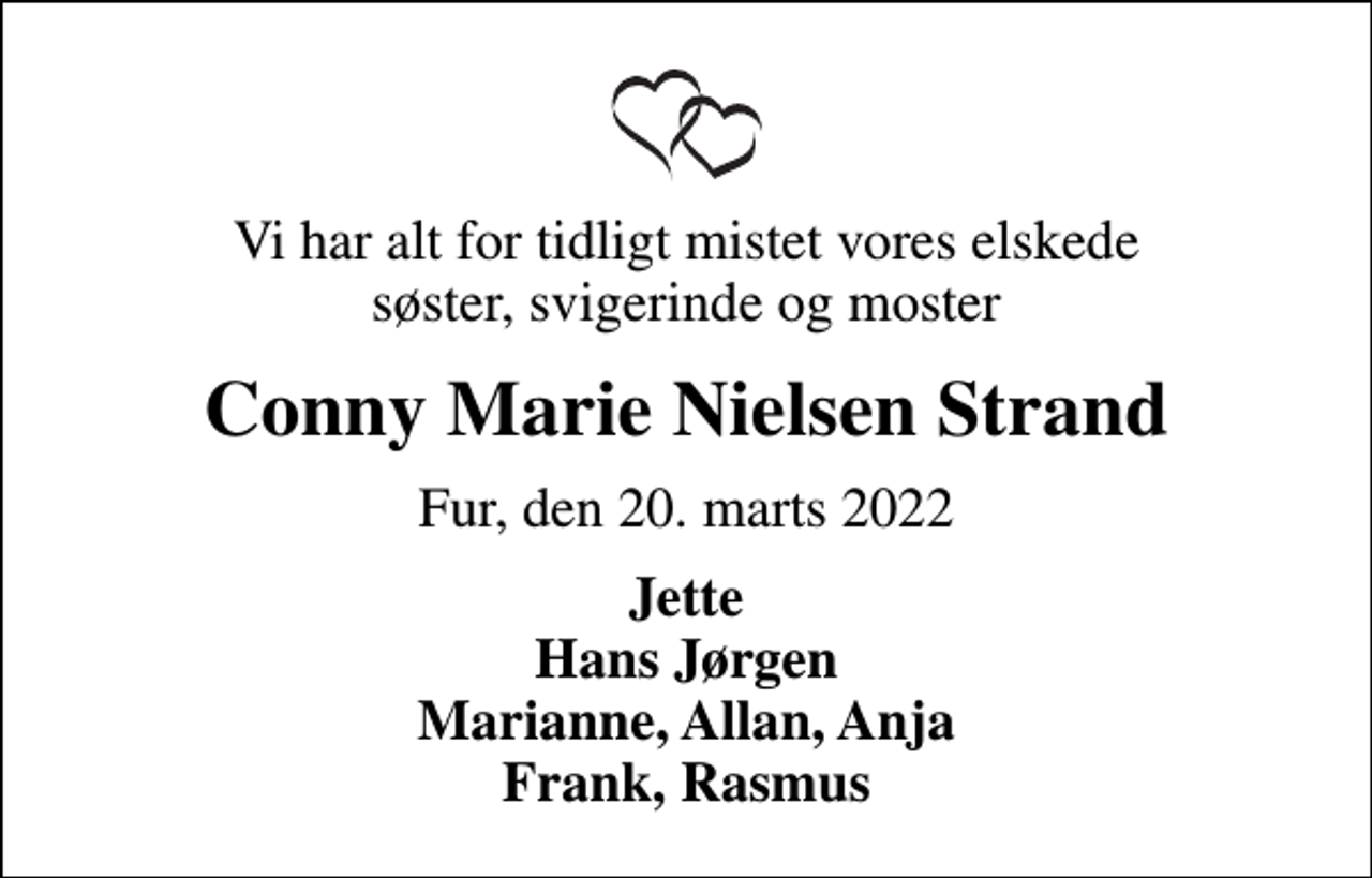 <p>Vi har alt for tidligt mistet vores elskede søster, svigerinde og moster<br />Conny Marie Nielsen Strand<br />Fur, den 20. marts 2022<br />Jette Hans Jørgen Marianne, Allan, Anja Frank, Rasmus</p>