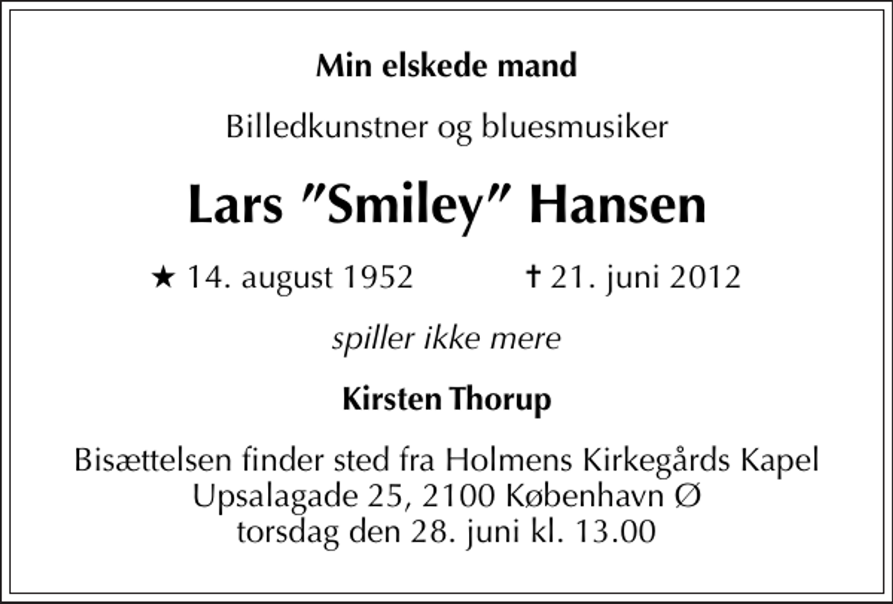 <p>Min elskede mand<br />Billedkunstner og bluesmusiker<br />Lars Smiley Hansen<br />* 14. august 1952 ✝ 21. juni 2012<br />spiller ikke mere<br />Kirsten Thorup<br />Bisættelsen finder sted fra Holmens Kirkegårds Kapel Upsalagade 25, 2100 København Ø torsdag den 28. juni kl. 13.00</p>