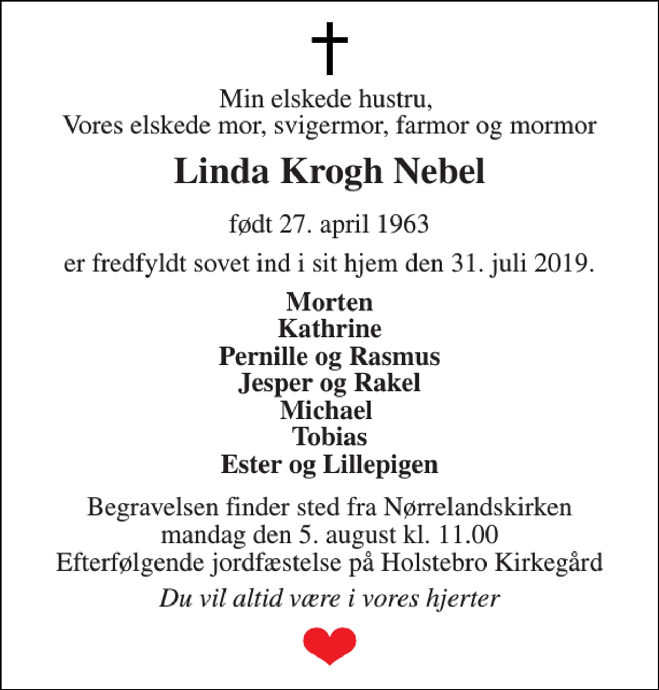 <p>Min elskede hustru, Vores elskede mor, svigermor, farmor og mormor<br />Linda Krogh Nebel<br />født 27. april 1963<br />er fredfyldt sovet ind i sit hjem den 31. juli 2019.<br />Morten Kathrine Pernille og Rasmus Jesper og Rakel Michael Tobias Ester og Lillepigen<br />Begravelsen finder sted fra Nørrelandskirken mandag den 5. august kl. 11.00 Efterfølgende jordfæstelse på Holstebro Kirkegård<br />Du vil altid være i vores hjerter</p>