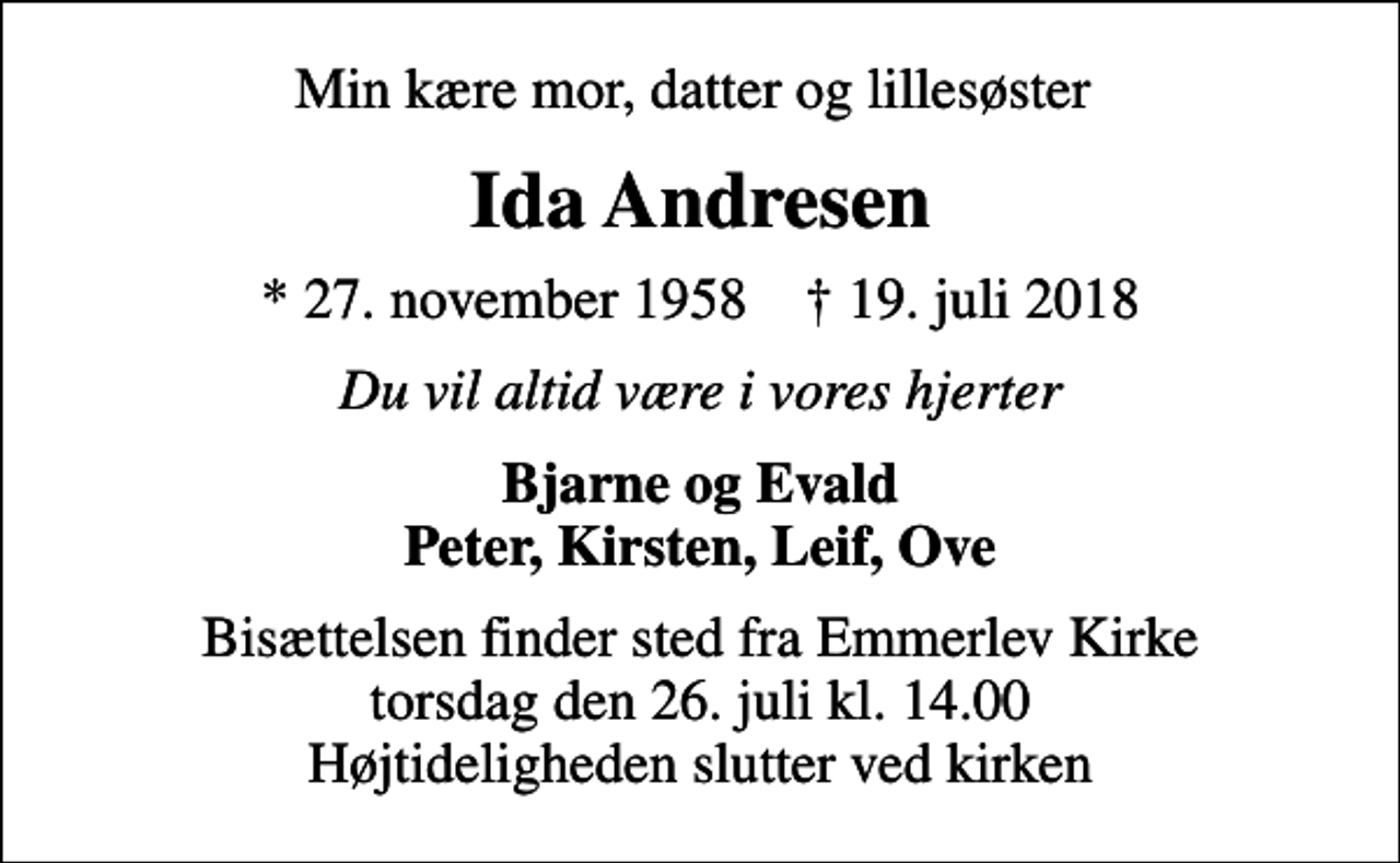 <p>Min kære mor, datter og lillesøster<br />Ida Andresen<br />* 27. november 1958 ✝ 19. juli 2018<br />Du vil altid være i vores hjerter<br />Bjarne og Evald Peter, Kirsten, Leif, Ove<br />Bisættelsen finder sted fra Emmerlev Kirke torsdag den 26. juli kl. 14.00 Højtideligheden slutter ved kirken</p>