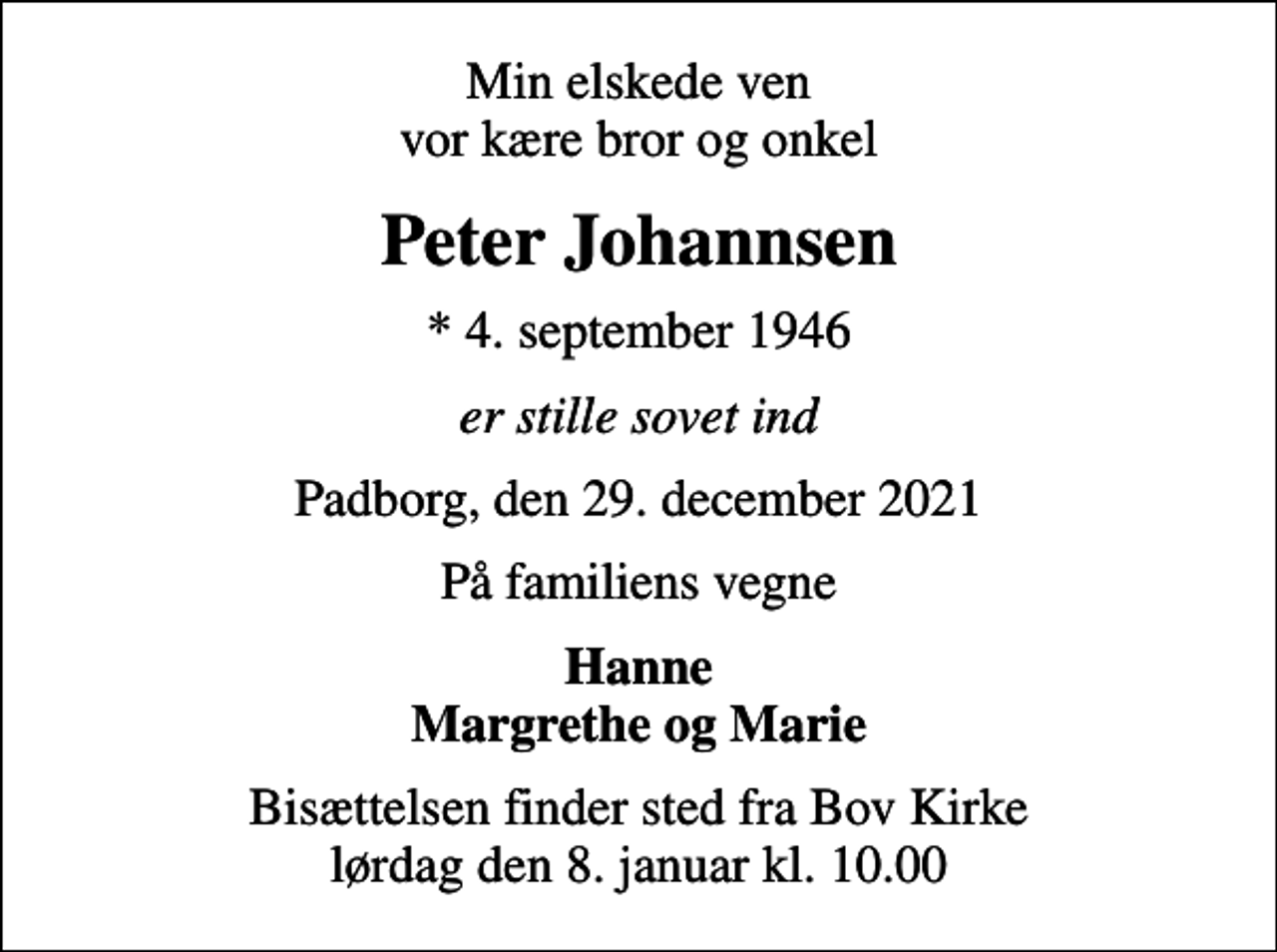 <p>Min elskede ven vor kære bror og onkel<br />Peter Johannsen<br />* 4. september 1946<br />er stille sovet ind<br />Padborg, den 29. december 2021<br />På familiens vegne<br />Hanne Margrethe og Marie<br />Bisættelsen finder sted fra Bov Kirke lørdag den 8. januar kl. 10.00</p>