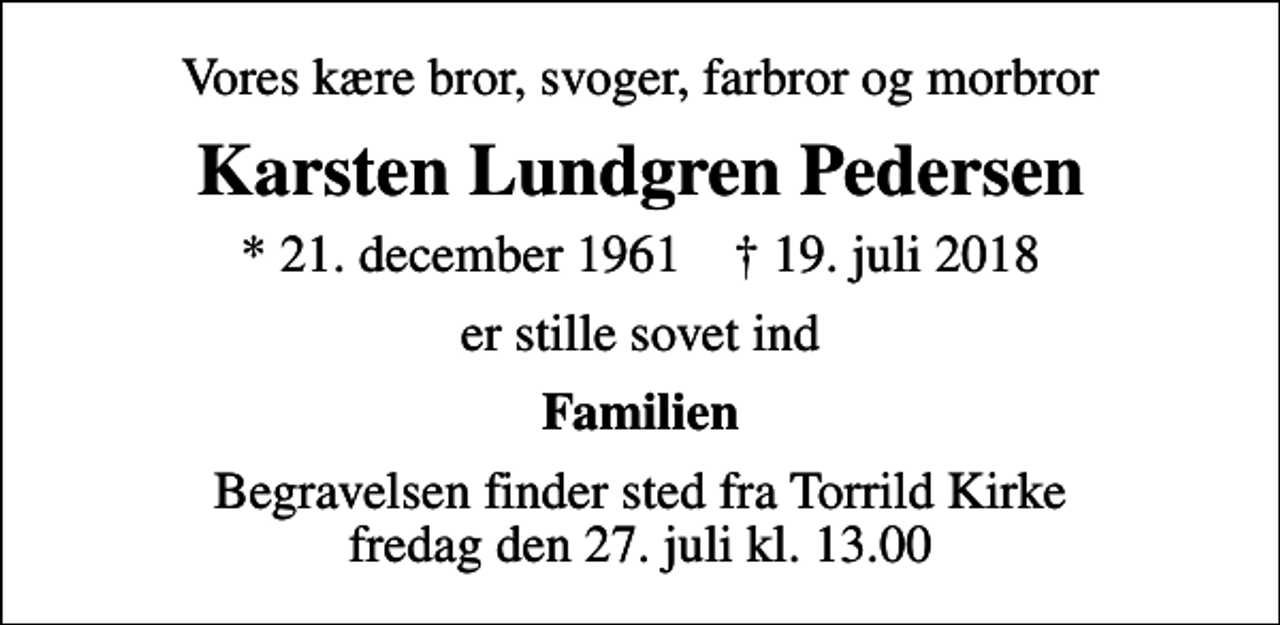 <p>Vores kære bror, svoger, farbror og morbror<br />Karsten Lundgren Pedersen<br />* 21. december 1961 ✝ 19. juli 2018<br />er stille sovet ind<br />Familien<br />Begravelsen finder sted fra Torrild Kirke fredag den 27. juli kl. 13.00</p>
