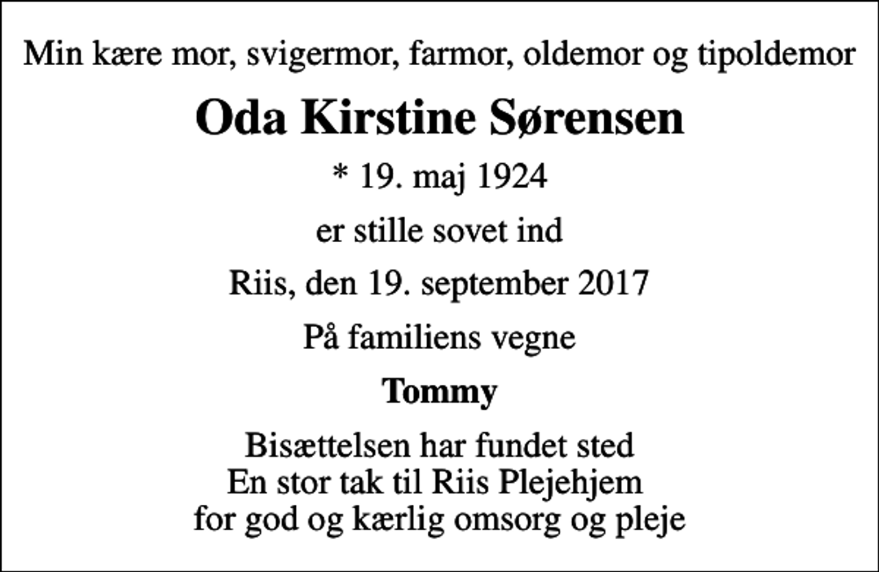 <p>Min kære mor, svigermor, farmor, oldemor og tipoldemor<br />Oda Kirstine Sørensen<br />* 19. maj 1924<br />er stille sovet ind<br />Riis, den 19. september 2017<br />På familiens vegne<br />Tommy<br />Bisættelsen har fundet sted En stor tak til Riis Plejehjem for god og kærlig omsorg og pleje</p>