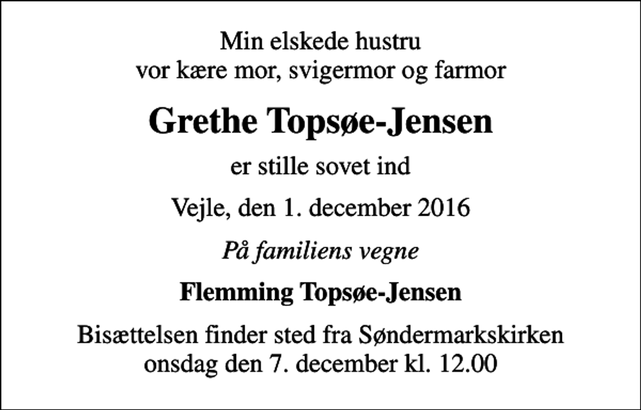 <p>Min elskede hustru vor kære mor, svigermor og farmor<br />Grethe Topsøe-Jensen<br />er stille sovet ind<br />Vejle, den 1. december 2016<br />På familiens vegne<br />Flemming Topsøe-Jensen<br />Bisættelsen finder sted fra Søndermarkskirken onsdag den 7. december kl. 12.00</p>