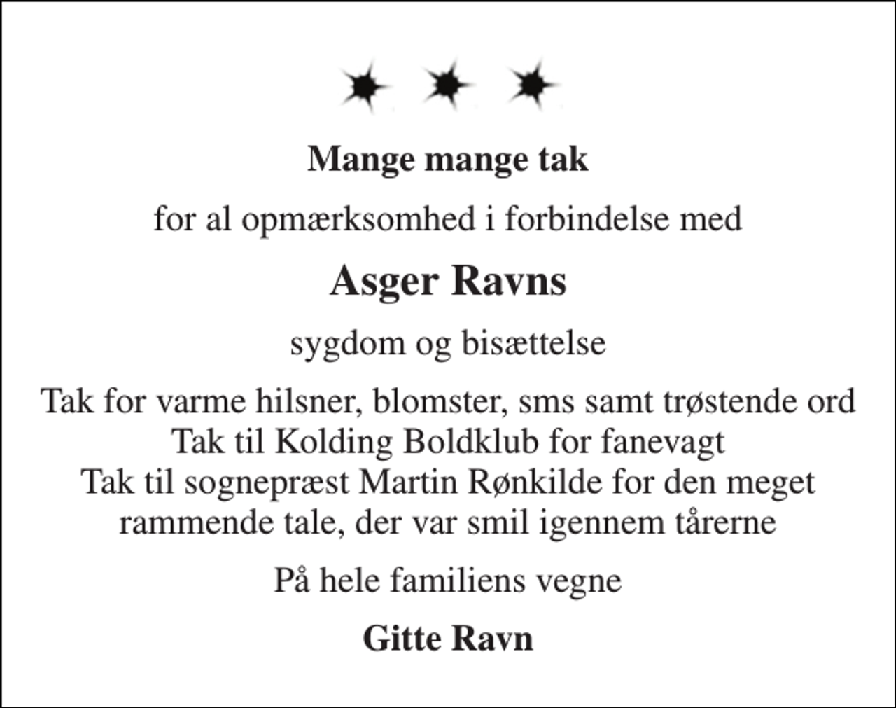 <p>Mange mange tak<br />for al opmærksomhed i forbindelse med<br />Asger Ravns<br />sygdom og bisættelse<br />Tak for varme hilsner, blomster, sms samt trøstende ord Tak til Kolding Boldklub for fanevagt Tak til sognepræst Martin Rønkilde for den meget rammende tale, der var smil igennem tårerne<br />På hele familiens vegne<br />Gitte Ravn</p>
