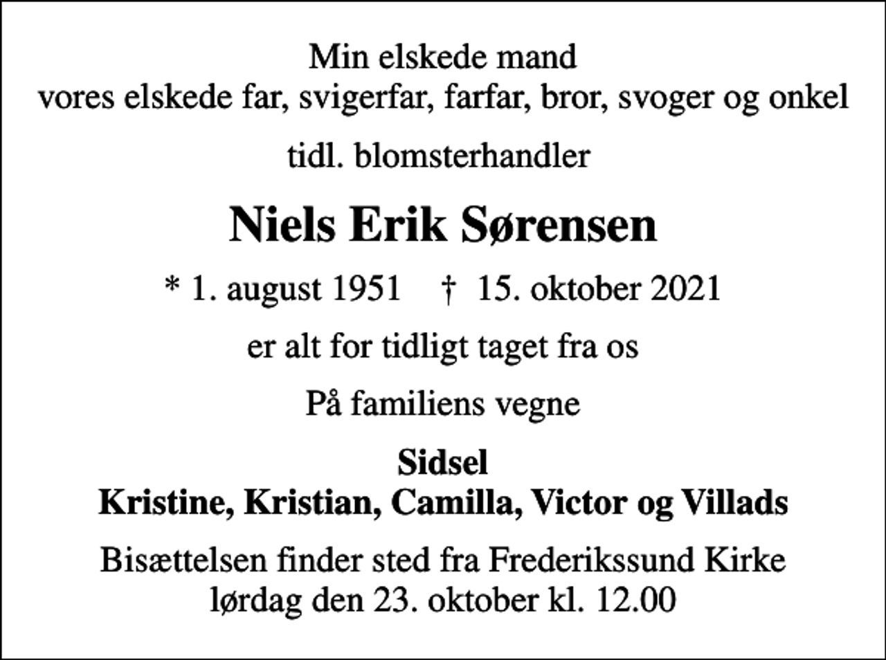 <p>Min elskede mand vores elskede far, svigerfar, farfar, bror, svoger og onkel<br />tidl. blomsterhandler<br />Niels Erik Sørensen<br />* 1. august 1951 ✝ 15. oktober 2021<br />er alt for tidligt taget fra os<br />På familiens vegne<br />Sidsel Kristine, Kristian, Camilla, Victor og Villads<br />Bisættelsen finder sted fra Frederikssund Kirke lørdag den 23. oktober kl. 12.00</p>