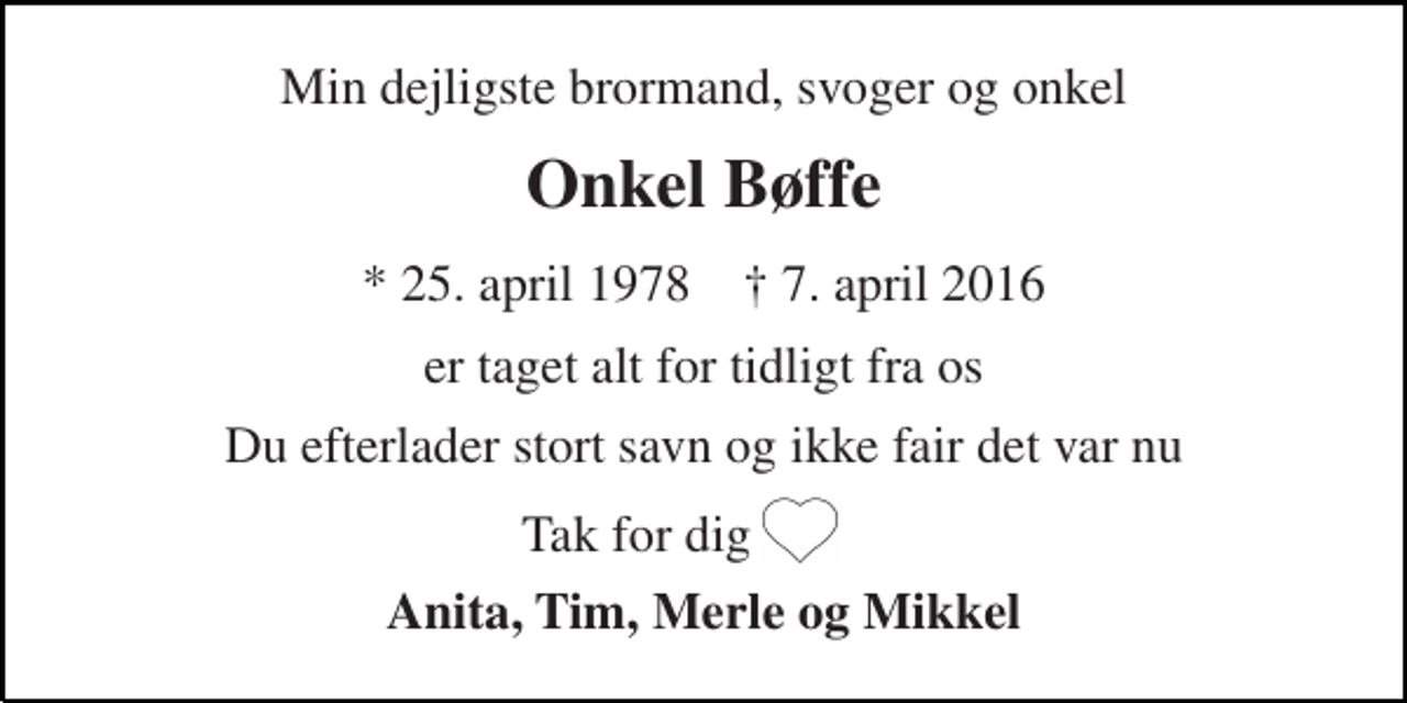 <p>Min dejligste brormand, svoger og onkel<br />Onkel Bøffe<br />* 25. april 1978 † 7. april 2016<br />er taget alt for tidligt fra os<br />Du efterlader stort savn og ikke fair det var nu<br />Tak for dig<br />Anita, Tim, Merle og Mikkel</p>
