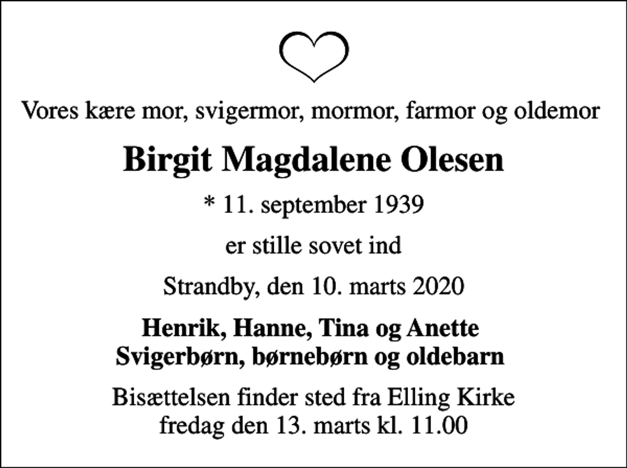 <p>Vores kære mor, svigermor, mormor, farmor og oldemor<br />Birgit Magdalene Olesen<br />* 11. september 1939<br />er stille sovet ind<br />Strandby, den 10. marts 2020<br />Henrik, Hanne, Tina og Anette Svigerbørn, børnebørn og oldebarn<br />Bisættelsen finder sted fra Elling Kirke fredag den 13. marts kl. 11.00</p>