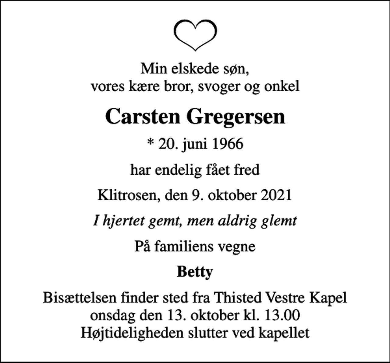 <p>Min elskede søn, vores kære bror, svoger og onkel<br />Carsten Gregersen<br />* 20. juni 1966<br />har endelig fået fred<br />Klitrosen, den 9. oktober 2021<br />I hjertet gemt, men aldrig glemt<br />På familiens vegne<br />Betty<br />Bisættelsen finder sted fra Thisted Vestre Kapel onsdag den 13. oktober kl. 13.00 Højtideligheden slutter ved kapellet</p>