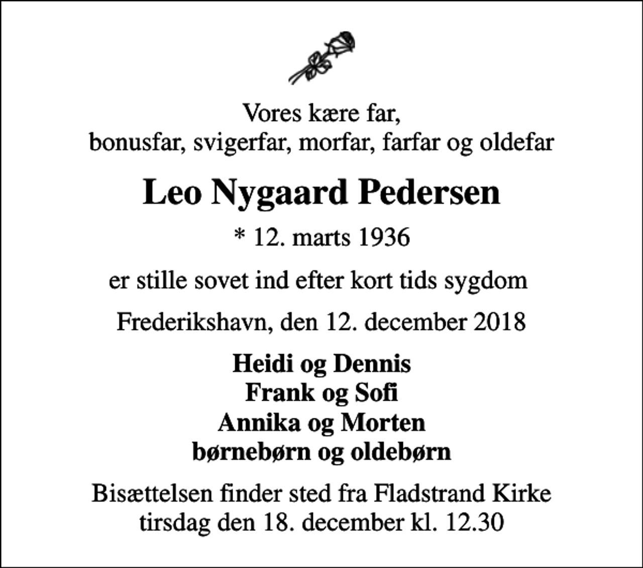 <p>Vores kære far, bonusfar, svigerfar, morfar, farfar og oldefar<br />Leo Nygaard Pedersen<br />* 12. marts 1936<br />er stille sovet ind efter kort tids sygdom<br />Frederikshavn, den 12. december 2018<br />Heidi og Dennis Frank og Sofi Annika og Morten børnebørn og oldebørn<br />Bisættelsen finder sted fra Fladstrand Kirke tirsdag den 18. december kl. 12.30</p>