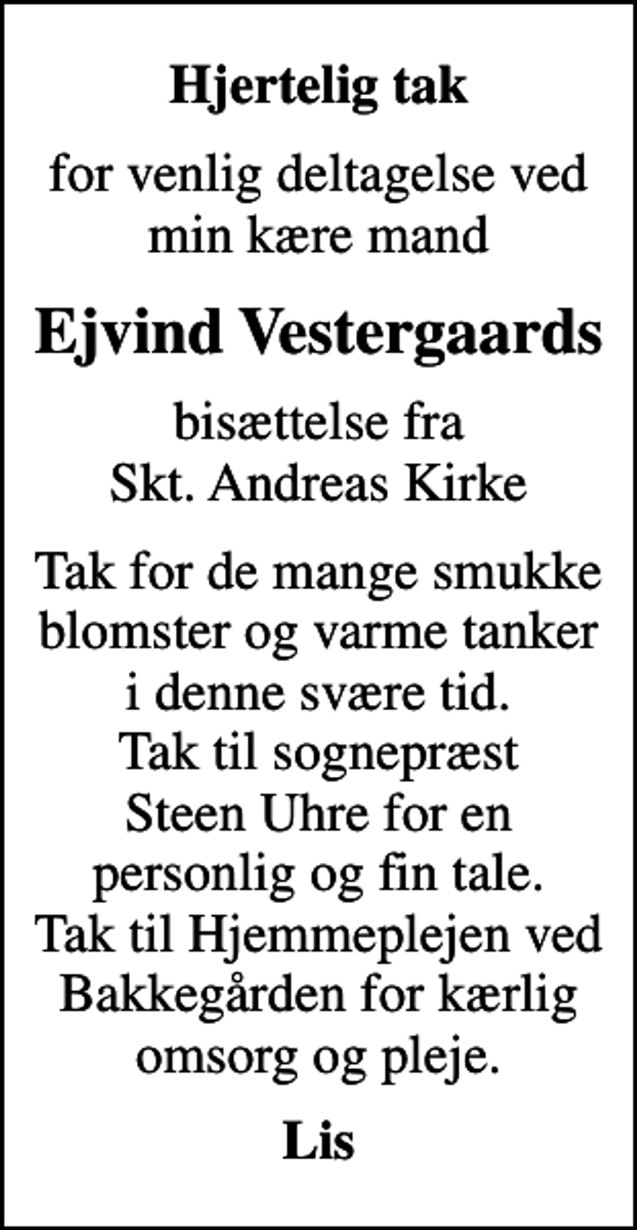 <p>Hjertelig tak<br />for venlig deltagelse ved min kære mand<br />Ejvind Vestergaards<br />bisættelse fra Skt. Andreas Kirke<br />Tak for de mange smukke blomster og varme tanker i denne svære tid. Tak til sognepræst Steen Uhre for en personlig og fin tale. Tak til Hjemmeplejen ved Bakkegården for kærlig omsorg og pleje.<br />Lis</p>